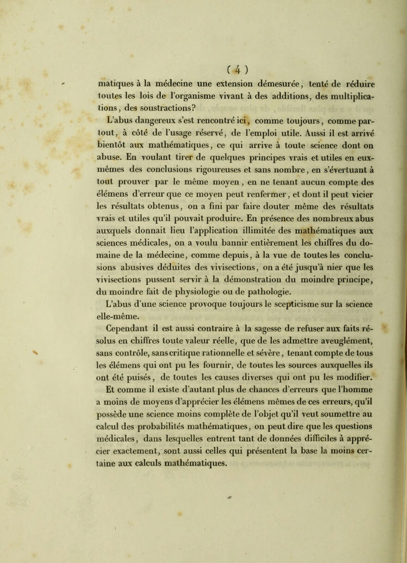 matiques à la médecine une extension démesurée, tenté de réduire toutes les lois de l’organisme vivant à des additions, des multiplica- tions, des soustractions? L’abus dangereux s’est rencontré ici, comme toujours, comme par- tout, à côté de l’usage réservé, de l’emploi utile. Aussi il est arrivé bientôt aux mathématiques, ce qui arrive à toute science dont on abuse. En voulant tirer de quelques principes vrais et utiles en eux- mêmes des conclusions rigoureuses et sans nombre, en s’évertuant à tout prouver par le même moyen, en ne tenant aucun compte des élémens d’erreur que ce moyen peut renfermer, et dont il peut vicier les résultats obtenus, on a fini par faire douter même des résultats vrais et utiles qu’il pouvait produire. En présence des nombreux abus auxquels donnait lieu l’application illimitée des mathématiques aux sciences médicales, on a voulu bannir entièrement les chiffres du do- maine de la médecine, comme depuis, à la vue de toutes les conclu- sions abusives déduites des vivisections, on a été jusqu’à nier que les vivisections pussent servir à la démonstration du moindre principe, du moindre fait de physiologie ou de pathologie. L’abus d’une science provoque toujours le scepticisme sur la science elle-même. Cependant il est aussi contraire à la sagesse de refuser aux faits ré- solus en chiffres toute valeur réelle, que de les admettre aveuglément, sans contrôle, sans cri tique rationnelle et sévère, tenant compte de tous les élémens qui ont pu les fournir, de toutes les sources auxquelles ils ont été puisés, de toutes les causes diverses qui ont pu les modifier. Et comme il existe d’autant plus de chances d’erreurs que l’homme a moins de moyens d’apprécier les élémens mêmes de ces erreurs, qu’il possède une science moins complète de l’objet qu’il veut soumettre au calcul des probabilités mathématiques, on peut dire que les questions médicales, dans lesquelles entrent tant de données difficiles à appré- cier exactement, sont aussi celles qui présentent la base la moins cer- taine aux calculs mathématiques.