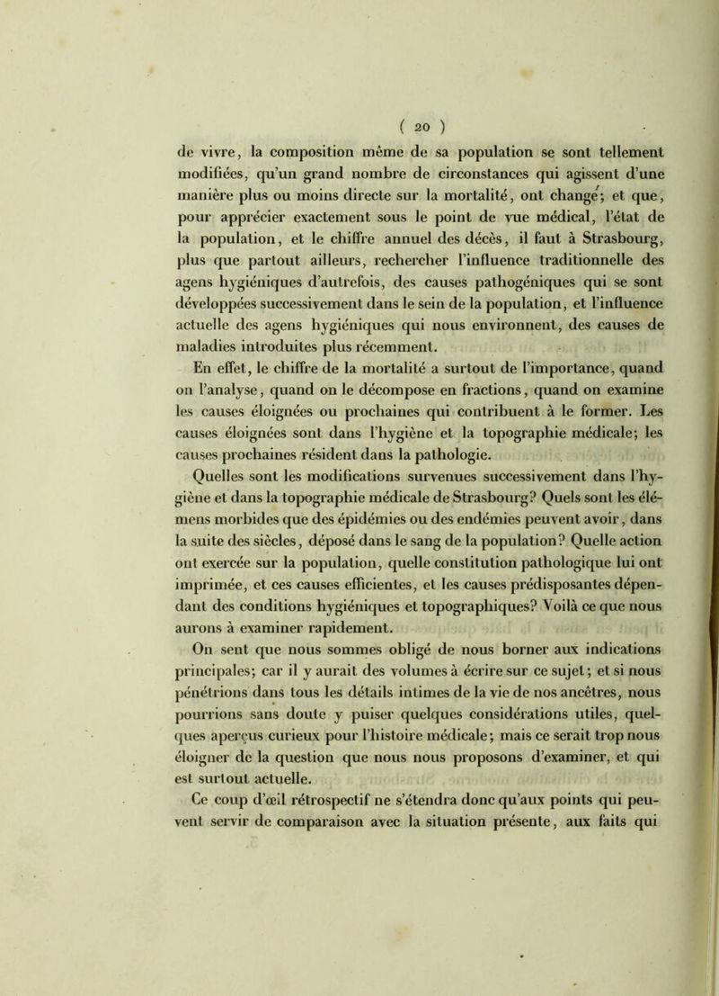 de vivre, la composition même de sa population se sont tellement modifiées, qu’un grand nombre de circonstances qui agissent d’une manière plus ou moins directe sur la mortalité, ont change ; et que, pour apprécier exactement sous le point de vue médical, l’état de la population, et le chiffre annuel des décès, il faut à Strasbourg, plus que partout ailleurs, rechercher l’influence traditionnelle des agens hygiéniques d’autrefois, des causes pathogéniques qui se sont développées successivement dans le sein de la population, et l’influence actuelle des agens hygiéniques qui nous environnent, des causes de maladies introduites plus récemment. En effet, le chiffre de la mortalité a surtout de l’importance, quand on l’analyse, quand on le décompose en fractions, quand on examine les causes éloignées ou prochaines qui contribuent à le former. Les causes éloignées sont dans l’hygiène et la topographie médicale; les causes prochaines résident dans la pathologie. Quelles sont les modifications survenues successivement dans l’hy- giène et dans la topographie médicale de Strasbourg? Quels sont les élé- mens morbides que des épidémies ou des endémies peuvent avoir, dans la suite des siècles, déposé dans le sang de la population? Quelle action ont exercée sur la population, quelle constitution pathologique lui ont imprimée, et ces causes efficientes, et les causes prédisposantes dépen- dant des conditions hygiéniques et topographiques? Voilà ce que nous aurons à examiner rapidement. On sent que nous sommes obligé de nous borner aux indications principales; car il y aurait des volumes à écrire sur ce sujet; et si nous pénétrions dans tous les détails intimes de la vie de nos ancêtres, nous pourrions sans doute y puiser quelques considérations utiles, quel- ques aperçus curieux pour l’histoire médicale ; mais ce serait trop nous éloigner de la question que nous nous proposons d’examiner, et qui est surtout actuelle. Ce coup d’œil rétrospectif ne s’étendra donc qu’aux points qui peu- vent servir de comparaison avec la situation présente, aux faits qui