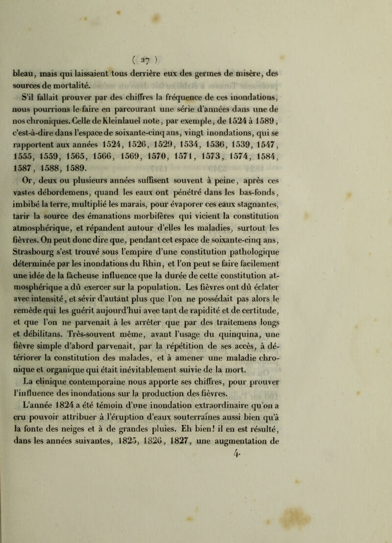 bleau, mais qui laissaient tous derrière eux des germes de misère, des sources de mortalité. S’il fallait prouver par des chiffres la fréquence de ces inondations, nous pourrions le faire en parcourant une série d’années dans une de nos chroniques. Celle de Kleinlauel note, par exemple, de 1524 à 1589, c’est-à-dire dans l’espace de soixante-cinq ans, vingt inondations, qui se rapportent aux années 1524, 152G, 1529, 1534, 1530, 1539, 1547, 1555, 1559, 1565, 1566, 1569, 1570, 1571, 1573, 1574, 1584, 1587, 1588, 1589. Or, deux ou plusieurs années suffisent souvent à peine, après ces vastes débordemens, quand les eaux ont pénétré dans les bas-fonds, imbibé la terre, multiplié les marais, pour évaporer ces eaux stagnantes, tarir la source des émanations morbifëres qui vicient la constitution atmosphérique, et répandent autour d’elles les maladies, surtout les fièvres. On peut donc dire que, pendant cet espace de soixante-cinq ans, Strasbourg s’est trouvé sous l’empire d’une constitution pathologique déterminée par les inondations du Rhin, et l’on peut se faire facilement une idée de la fâcheuse influence que la durée de cette constitution at- mosphérique a dû exercer sur la population. Les fièvres ont dû éclater avec intensité, et sévir d’autant plus que l’on ne possédait pas alors le remède qui les guérit aujourd’hui avec tant de rapidité et de certitude, et que l’on ne parvenait à les arrêter que par des traitemens longs et débilitans. Très-souvent même, avant l’usage du quinquina, une fièvre simple d’abord parvenait, par la répétition de ses accès, à dé- tériorer la constitution des malades, et à amener une maladie chro- nique et organique qui était inévitablement suivie de la mort. La clinique contemporaine nous apporte ses chiffres, pour prouver l’influence des inondations sur la production des fièvres. L’année 1824 a été témoin d’une inondation extraordinaire qu’on a cru pouvoir attribuer à l’éruption d’eaux souterraines aussi bien qu’à la fonte des neiges et à de grandes pluies. Eh bien! il en est résulté, dans les années suivantes, 1825, 1826, 1827, une augmentation de 4-