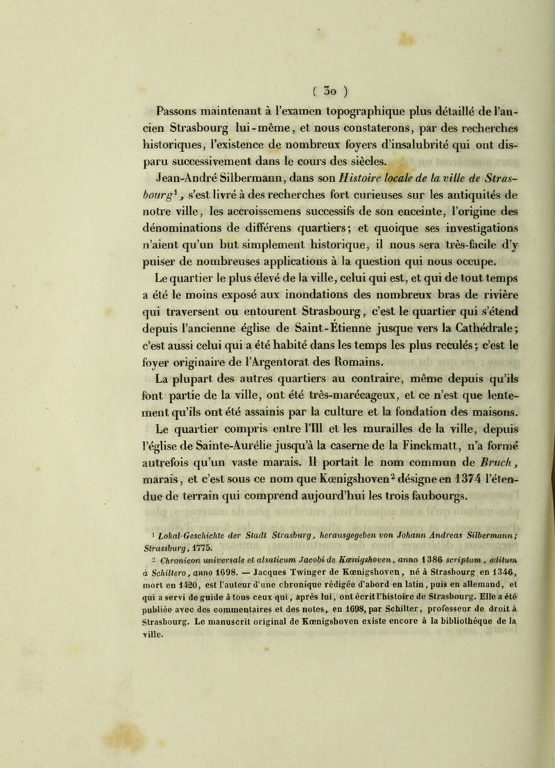 Passons maintenant à l’examen topographique plus détaillé de l’an- cien Strasbourg lui-même, et nous constaterons, par des recherches historiques, l’existence de nombreux foyers d’insalubrité qui ont dis- paru successivement dans le cours des siècles. Jean-André Silbermaun, dans son Histoire locale de la ville de Stras- bourg1 j s’est livré à des recherches fort curieuses sur les antiquités de notre ville, les accroissemens successifs de son enceinte, l’origine des dénominations de différens quartiers; et quoique ses investigations n’aient qu’un but simplement historique, il nous sera très-facile d’y puiser de nombreuses applications à la question qui nous occupe. Le quartier le plus élevé de la ville, celui qui est, et qui de tout temps a été le moins exposé aux inondations des nombreux bras de rivière qui traversent ou entourent Strasbourg, c’est le quartier qui s’étend depuis l’ancienne église de Saint-Etienne jusque vers la Cathédrale; c’est aussi celui qui a été habité dans les temps les plus reculés; c’est le foyer originaire de l’Argentorat des Romains. La plupart des autres quartiers au contraire, même depuis qu’ils font partie de la ville, ont été très-marécageux, et ce n’est que lente- ment qu’ils ont été assainis par la culture et la fondation des maisons. Le quartier compris entre l’ïll et les murailles de la ville, depuis l’église de Sainte-Aurélie jusqu’à la caserne de la Finckmatt, n’a formé autrefois qu’un vaste marais. Il portait le nom commun de Bruch, marais, et c’est sous ce nom que Kœnigshoven2 désigne en 1374 l’éten- due de terrain qui comprend aujourd’hui les trois faubourgs. 1 Lokal-Geschichte der Stadt Strasburg, herausgegeben von Johann Andréas Silbermann; Strassburg, 1775. 2 Çhronicon universale et alsaticum Jacobi de Kœnigshoven, anno 1386 scriptum. edilum à Schiltero, anno 1698. — Jacques Twinger de Kœnigshoven, né à Strasbourg en 1346, mort eu 1420, est l’auteur d’une chronique rédigée d’abord en latin , puis en allemand, et qui a servi de guide à tous ceux qui, après lui, ont écrit l'histoire de Strasbourg. Elle a été publiée avec des commentaires et des notes, en 1698, par Schilter, professeur de droit à Strasbourg. Le manuscrit original de Kœnigshoven existe encore à la bibliothèque de la ville.