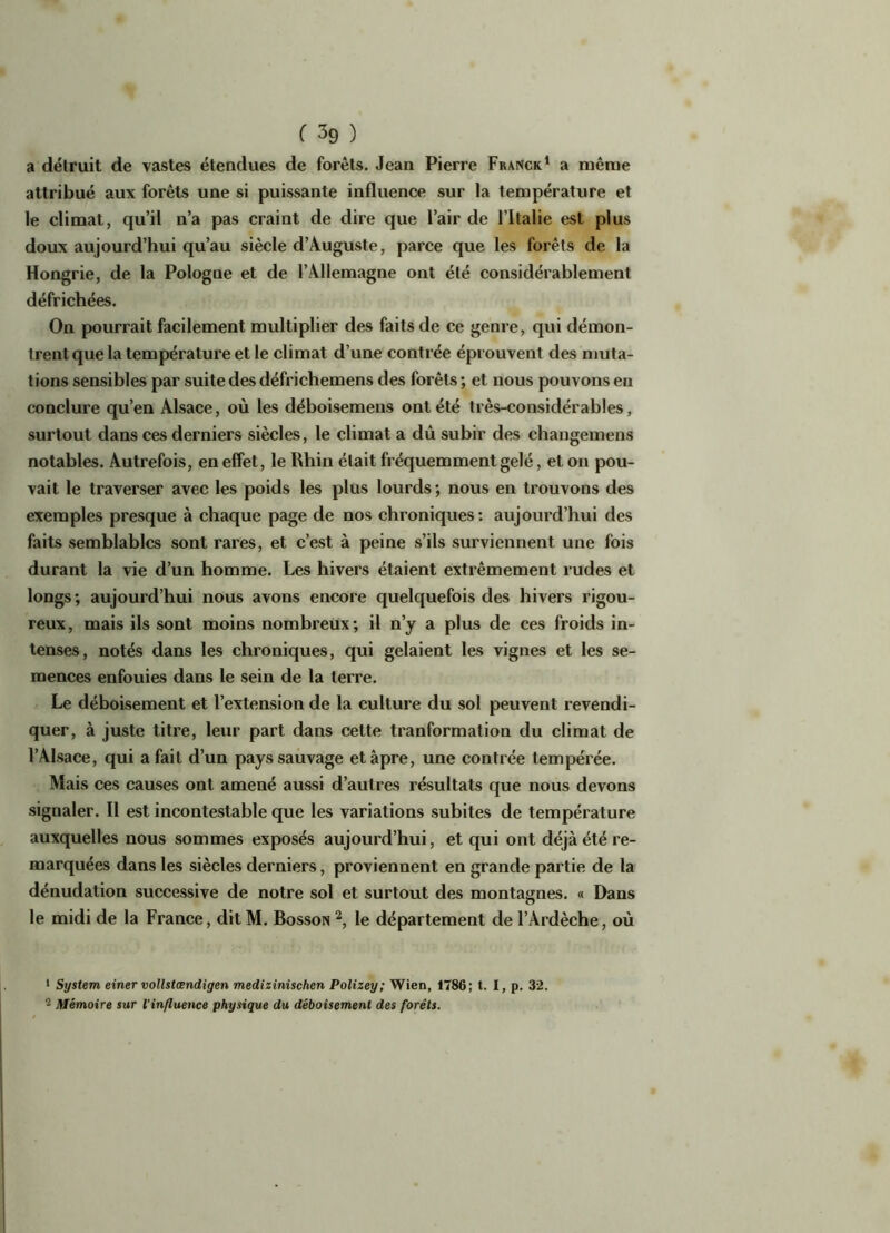 a détruit de vastes étendues de forêts. Jean Pierre Franck1 a même attribué aux forêts une si puissante influence sur la température et le climat, qu’il n’a pas craint de dire que l’air de l’Italie est plus doux aujourd’hui qu’au siècle d’Auguste, parce que les forêts de la Hongrie, de la Pologne et de l’Allemagne ont été considérablement défrichées. On pourrait facilement multiplier des faits de ce genre, qui démon- trent que la température et le climat d’une contrée éprouvent des muta- tions sensibles par suite des défrichemens des forêts ; et nous pouvons en conclure qu’en Alsace, où les déboisemens ont été très-considérables, surtout dans ces derniers siècles, le climat a dû subir des changemens notables. Autrefois, en effet, le Rhin était fréquemment gelé, et on pou- vait le traverser avec les poids les plus lourds; nous en trouvons des exemples presque à chaque page de nos chroniques: aujourd’hui des faits semblables sont rares, et c’est à peine s’ils surviennent une fois durant la vie d’un homme. Les hivers étaient extrêmement rudes et longs; aujourd’hui nous avons encore quelquefois des hivers rigou- reux, mais ils sont moins nombreux; il n’y a plus de ces froids in- tenses, notés dans les chroniques, qui gelaient les vignes et les se- mences enfouies dans le sein de la terre. Le déboisement et l’extension de la culture du sol peuvent revendi- quer, à juste titre, leur part dans cette tranformation du climat de l’Alsace, qui a fait d’un pays sauvage et âpre, une contrée tempérée. Mais ces causes ont amené aussi d’autres résultats que nous devons signaler. Il est incontestable que les variations subites de température auxquelles nous sommes exposés aujourd’hui, et qui ont déjà été re- marquées dans les siècles derniers, proviennent en grande partie de la dénudation successive de notre sol et surtout des montagnes. « Dans le midi de la France, ditM. Bosson 2, le département de l’Ardèche, où 1 System einer vollstœndigen medizinischcn Polisey; Wien, 1786; t. I, p. 32. 2 Mémoire sur l’influence physique du déboisement des forêts.