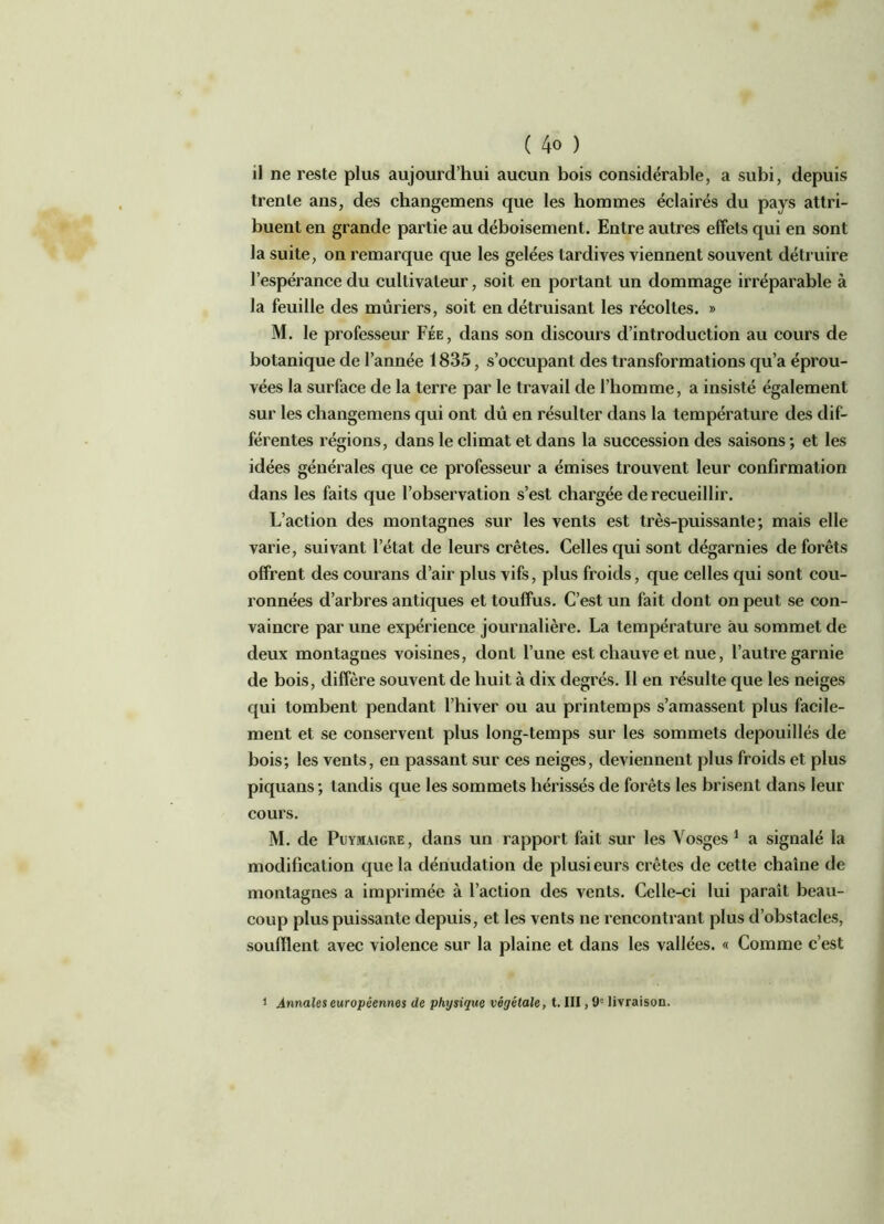 il ne reste plus aujourd’hui aucun bois considérable, a subi, depuis trente ans, des changemens que les hommes éclairés du pays attri- buent en grande partie au déboisement. Entre autres effets qui en sont la suite, on remarque que les gelées tardives viennent souvent détruire l’espérance du cultivateur, soit en portant un dommage irréparable à la feuille des mûriers, soit en détruisant les récoltes. » M. le professeur Fée, dans son discours d’introduction au cours de botanique de l’année 1835, s’occupant des transformations qu’a éprou- vées la surface de la terre par le travail de l’homme, a insisté également sur les changemens qui ont dû en résulter dans la température des dif- férentes régions, dans le climat et dans la succession des saisons ; et les idées générales que ce professeur a émises trouvent leur confirmation dans les faits que l’observation s’est chargée de recueillir. L’action des montagnes sur les vents est très-puissante; mais elle varie, suivant l’état de leurs crêtes. Celles qui sont dégarnies de forêts offrent des courans d’air plus vifs, plus froids, que celles qui sont cou- ronnées d’arbres antiques et touffus. C’est un fait dont on peut se con- vaincre par une expérience journalière. La température au sommet de deux montagnes voisines, dont l’une est chauve et nue, l’autre garnie de bois, diffère souvent de huit à dix degrés. Il en résulte que les neiges qui tombent pendant l’hiver ou au printemps s’amassent plus facile- ment et se conservent plus long-temps sur les sommets dépouillés de bois; les vents, en passant sur ces neiges, deviennent plus froids et plus piquans; tandis que les sommets hérissés de forêts les brisent dans leur cours. M. de Puymaigre, dans un rapport fait sur les Vosges 1 a signalé la modification que la dénudation de plusieurs crêtes de cette chaîne de montagnes a imprimée à l’action des vents. Celle-ci lui paraît beau- coup plus puissante depuis, et les vents ne rencontrant plus d’obstacles, soufflent avec violence sur la plaine et dans les vallées. « Comme c’est i Annales européennes de physique végétale, t. III, 9' livraison.