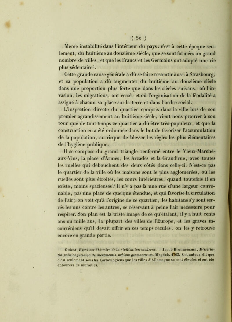 Même instabilité dans l’intérieur du pays: c’est à cette époque seu- lement, du huitième au douzième siècle, que se sont formées un grand nombre de villes, et que les Francs et les Germains ont adopté une vie plus sédentaire1. Cette grande cause générale a dû se faire ressentir aussi à Strasbourg, et sa population a dû augmenter du huitième au douzième siècle dans une proportion plus forte que dans les siècles suivans, où l’in- vasion, les migrations, ont cessé, et où l’organisation de la féodalité a assigné à chacun sa place sur la terre et dans l’ordre social. L’inspection directe du quartier compris dans la ville lors de son premier agrandissement au huitième siècle, vient nous prouver à son tour que de tout temps ce quartier a dû être très-populeux, et que la construction en a été ordonnée dans le but de favoriser l’accumulation de la population, au risque de blesser les règles les plus élémentaires de l’hygiène publique. Il se compose du grand triangle renfermé entre le Vieux-Marché- aux-Vins, la place d’Armes, les Arcades et la Grand’rue, avec toutes les ruelles qui débouchent des deux côtés dans celle-ci. N’est-ce pas le quartier de la ville où les maisons sont le plus agglomérées, où les ruelles sont plus étroites, les cours intérieures, quand toutefois il en existe, moins spacieuses ? Il n’y a pas là une rue d’une largeur conve- nable , pas une place de quelque étendue, et qui favorise la circulation de l’air ; on voit qu’à l’origine de ce quartier, les habitans s’y sont ser- rés les uns contre les autres, se réservant à peine l’air nécessaire pour respirer. Son plan est la triste image de ce qu’étaient, il y a huit cents ans ou mille ans, la plupart des villes de l’Europe, et les graves in- convéniens qu’il devait offrir en ces temps reculés, on les y retrouve encore en grande partie. ’ Guizot, Essai sur l'histoire de la civilisation moderne. — Jacob Brunnemann, Disserta- tio polilico juridica de incrementis urbium germanarum. Magdeb. 1703. Cet auteur dit que c'est seulement sous les Carlovingiens que les villes d’Allemagne se sont élevées et ont été entourées de murailles.