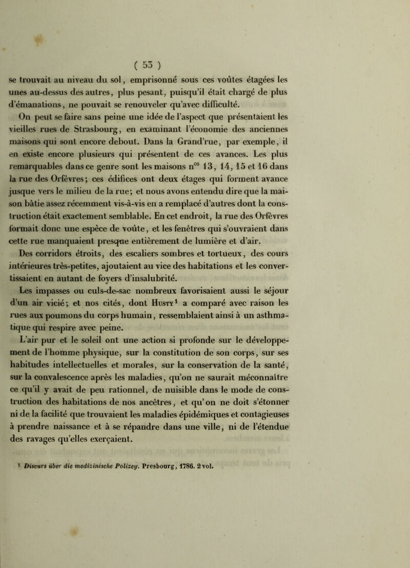 se trouvait au niveau du sol, emprisonné sous ces voûtes étagées les unes au-dessus des autres, plus pesant, puisqu’il était chargé de plus d’émanations, ne pouvait se renouveler qu’avec difficulté. On peut se faire sans peine une idée de l’aspect que présentaient les vieilles rues de Strasbourg, en examinant l’économie des anciennes maisons qui sont encore debout. Dans la Grand’rue, par exemple, il en existe encore plusieurs qui présentent de ces avances. Les plus remarquables dans ce genre sont les maisons nos 13, 14,15 et 16 dans la rue des Orfèvres; ces édifices ont deux étages qui forment avance jusque vers le milieu de la rue; et nous avons entendu dire que la mai- son bâtie assez récemment vis-à-vis en a remplacé d’autres dont la cons- truction était exactement semblable. En cet endroit, la rue des Orfèvres formait donc une espèce de voûte, et les fenêtres qui s’ouvraient dans cette rue manquaient presque entièrement de lumière et d’air. Des corridors étroits, des escaliers sombres et tortueux, des cours intérieures très-petites, ajoutaient au vice des habitations et les conver- tissaient en autant de foyers d’insalubrité. Les impasses ou culs-de-sac nombreux favorisaient aussi le séjour d’un air vicié; et nos cités, dont Husty1 a comparé avec raison les rues aux poumons du corps humain, ressemblaient ainsi à un asthma- tique qui respire avec peine. L’air pur et le soleil ont une action si profonde sur le développe- ment de l’homme physique, sur la constitution de son corps, sur ses habitudes intellectuelles et morales, sur la conservation de la santé, sur la convalescence après les maladies, qu’on ne saurait méconnaître ce qu’il y avait de peu rationnel, de nuisible dans le mode de cons- truction des habitations de nos ancêtres, et qu’ on ne doit s’étonner ni de la facilité que trouvaient les maladies épidémiques et contagieuses à prendre naissance et à se répandre dans une ville, ni de l’étendue des ravages qu’elles exerçaient. 1 Diseurs über die medizinische Polizey. Presbourg, 1786. 2 vol.