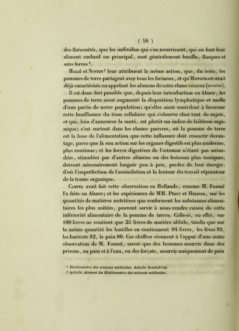 des flatuosités, que les individus qui s’en nourrissent, qui en font leur aliment exclusif ou principal, sont généralement bouffis, flasques et sans forces *. Halle et Nysten1 2 leur attribuent la même action, que, du reste, les pommes de terre partagent avec tous les farineux, et qu’HippocRATE avait déjà caractérisée en appelant les alimens de cette classe venteux (<pv™Svr'). 11 est donc fort possible que, depuis leur introduction en Alsace, les pommes de terre aient augmenté la disposition lymphatique et molle d’une partie de noire population; qu’elles aient contribué à favoriser celle bouffissure du tissu cellulaire qui s’observe chez tant de sujets, et qui, loin d’annoncer la santé, est plutôt un indice de faiblesse orga- nique; c’est surtout dans les classes pauvres, où la pomme de terre est la base de l’alimentation que cette influence doit ressortir davan- tage, parce que là son action sur les organes digestifs est plus uniforme, plus continue; et les forces digestives de l’estomac n’étant pas secon- dées, stimulées par d’autres alimens ou des boissons plus toniques, doivent nécessairement languir peu à peu, perdre de leur énergie, d’où l’imperfection de l’assimilation et la lenteur du travail réparateur de la trame organique. Camper avait fait cette observation en Hollande, comme M. Foderé l’a faite en Alsace; et les expériences de MM. Percy et Herring, sur les quantités de matières nutritives que renferment les substances alimen- taires les plus usitées, peuvent servir à nous rendre raison de cette infériorité alimentaire de la pomme de terrre. Celle-ci, en effet, sur 100 livres ne contient que 25 livres de matière alibile, tandis que sur la même quantité les lentilles en contiennent 94 livres, les fèves 93, les haricots 92, le pain 80. Ces chiffres viennent à l’appui d’une autre observation de M. Foderé, savoir que des hommes nourris dans des prisons, au pain et à l’eau, ou des forçats, nourris uniquement de pain 1 Dictionnaire des sciences médicales. Article Insalubrité. 2 Article Aliment du Dictionnaire des sciences médicales.