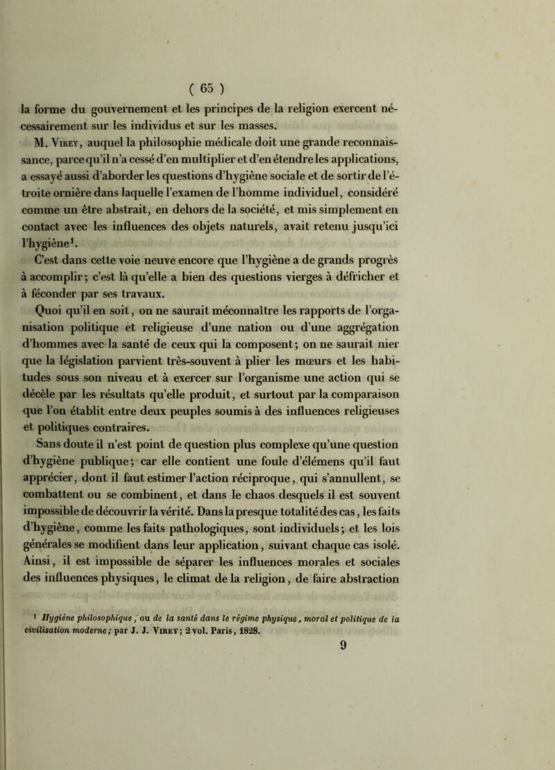 la forme du gouvernement et les principes de la religion exercent né- cessairement sur les individus et sur les masses. M. Virey, auquel la philosophie médicale doit une grande reconnais- sance, parce qu’il n’a cessé d’en multiplier et d’en étendre les applications, a essayé aussi d’aborder les questions d’hygiène sociale et de sortir de 1 e- troite ornière dans laquelle l’examen de l’homme individuel, considéré comme un être abstrait, en dehors de la société, et mis simplement en contact avec les influences des objets naturels, avait retenu jusqu’ici l’hygiène1. C’est dans cette voie neuve encore que l’hygiène a de grands progrès à accomplir; c’est là qu’elle a bien des questions vierges à défricher et à féconder par ses travaux. Quoi qu’il en soit, on ne saurait méconnaître les rapports de l’orga- nisation politique et religieuse d’une nation ou d’une aggrégation d’hommes avec la santé de ceux qui la composent; on ne saurait nier que la législation parvient très-souvent à plier les mœurs et les habi- tudes sous son niveau et à exercer sur l’organisme une action qui se décèle par les résultats qu’elle produit, et surtout par la comparaison que l’on établit entre deux peuples soumis à des influences religieuses et politiques contraires. Sans doute il n’est point de question plus complexe qu’une question d’hygiène publique; car elle contient une foule d’élémens qu’il faut apprécier, dont il faut estimer l’action réciproque, qui s’annullent, se combattent ou se combinent, et dans le chaos desquels il est souvent impossible de découvrir la vérité. Dans la presque totalité des cas, les faits d’hygiène, comme les faits pathologiques, sont individuels; et les lois générales se modifient dans leur application, suivant chaque cas isolé. Ainsi, il est impossible de séparer les influences morales et sociales des influences physiques, le climat de la religion, de faire abstraction 1 Hygiène philosophique, ou de la santé dans le régime physique, moral et politique de la civilisation moderne; par J. J. Virey; 2yol. Paris, 1828. 9