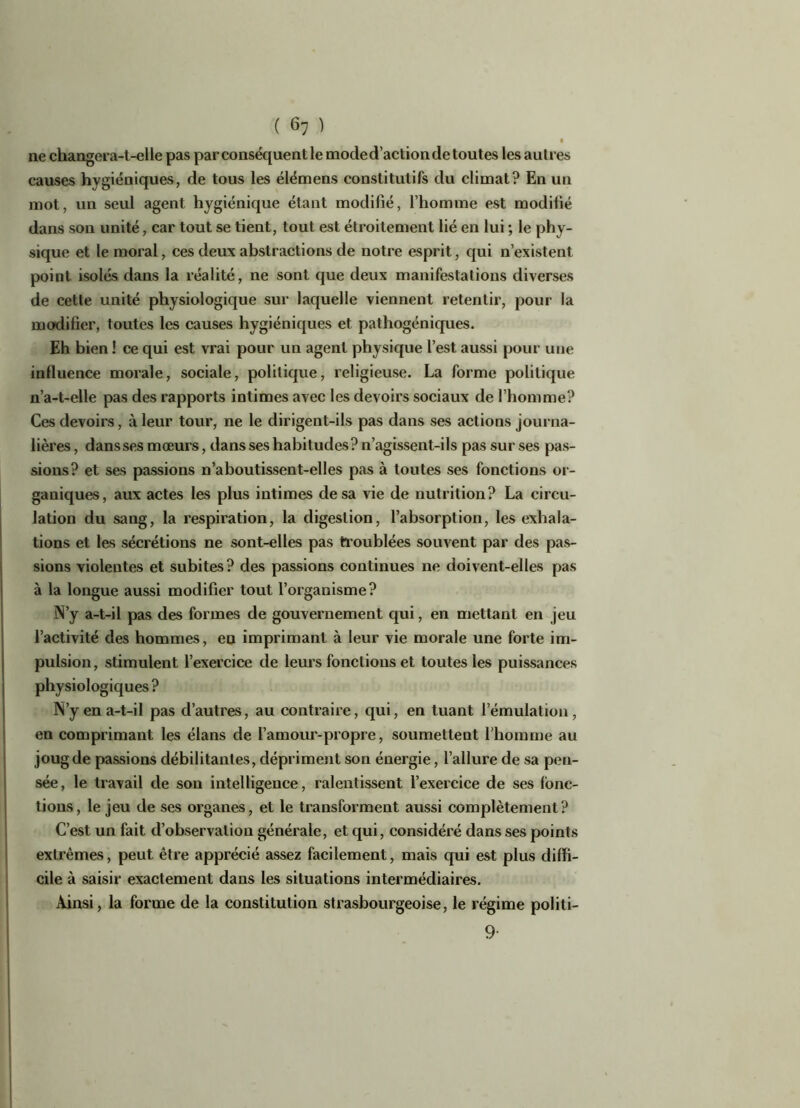 ne changera-t-elle pas par conséquent le mode d’action de toutes les autres causes hygiéniques, de tous les élémens constitutifs du climat? En un mot, un seul agent hygiénique étant modifié, l’homme est modilié dans son unité, car tout se tient, tout est étroitement lié en lui ; le phy- sique et le moral, ces deux abstractions de notre esprit, qui n’existent point isolés dans la réalité, ne sont que deux manifestations diverses de cette unité physiologique sur laquelle viennent retentir, pour la modifier, toutes les causes hygiéniques et pathogéniques. Eh bien ! ce qui est vrai pour un agent physique l’est aussi pour une influence morale, sociale, politique, religieuse. La forme politique n’a-t-elle pas des rapports intimes avec les devoirs sociaux de l’homme? Ces devoirs, à leur tour, ne le dirigent-ils pas dans ses actions journa- lières , dansses mœurs, dans ses habitudes? n’agissent-ils pas sur ses pas- sions? et ses passions n’aboutissent-elles pas à toutes ses fonctions or- ganiques, aux actes les plus intimes de sa vie de nutrition? La circu- lation du sang, la respiration, la digestion, l’absorption, les exhala- tions et les sécrétions ne sont-elles pas troublées souvent par des pas- sions violentes et subites? des passions continues ne doivent-elles pas à la longue aussi modifier tout l’organisme? N’y a-t-il pas des formes de gouvernement qui, en mettant en jeu l’activité des hommes, en imprimant à leur vie morale une forte im- pulsion, stimulent l’exercice de leurs fonctions et toutes les puissances physiologiques ? N’y en a-t-il pas d’autres, au contraire, qui, en tuant l’émulation, en comprimant les élans de l’amour-propre, soumettent l’homme au joug de passions débilitantes, dépriment son énergie, l’allure de sa pen- sée, le travail de son intelligence, ralentissent l’exercice de ses fonc- tions, le jeu de ses organes, et le transforment aussi complètement? C’est un fait d’observation générale, et qui, considéré dans ses points extrêmes, peut être apprécié assez facilement, mais qui est plus diffi- cile à saisir exactement dans les situations intermédiaires. Ainsi, la forme de la constitution strasbourgeoise, le régime politi- 9-