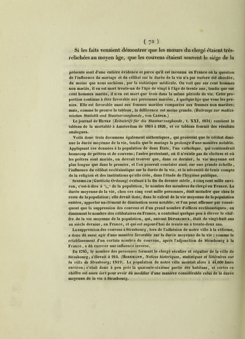 Si les faits venaient démontrer que les mœurs du clergé étaient très- relâchées au moyen âge, que les couvens étaient souvent le siège de la présente sont d’une entière évidence et parce qu’il est inconnu en France où la question de l’influence du mariage et du célibat sur la durée de la vie n’a pas endore été abordée, du moins que nous sachions, par la statistique médicale. On voit que sur cent hommes non mariés, il en est mort trente-un de l’âge de vingt à l’âge de trente ans, tandis que sur cent hommes mariés, il n’en est mort que trois dans la même période de vie. Cette pro- portion continue à être favorable aux personnes mariées , à quelque âge que vous les pre- niez. Elle est favorable aussi aux femmes mariées comparées aux femmes non mariées; mais, comme le prouve le tableau, la différence est moins grande. (Beitraege sur medizi- nischen Statistik und Staatsarzneykunde, von Casper.) Le journal deHenke (Zeitschrift fur die Staatsarzneykunde, t. XXI, 1831) contient le tableau de la mortalité à Amsterdam de 1814 à 1826, et ce tableau fournit des résultats analogues. Voilà donc trois documens également authentiques, qui prouvent que le célibat dimi- nue la durée moyenne de la vie, tandis que le mariage la prolonge d’une manière notable. Appliquant ces données à la population de deux États, l’un catholique, qui contiendrait beaucoup de prêtres et de couvens; l’autre protestant, où il n’existe pas de cloîtres et où les prêtres sont mariés, on devrait trouver que, dans ce dernier, la vie moyenne est plus longue que dans le premier, et l’on pourrait constater ainsi, sur une grande échelle , l’influence du célibat ecclésiastique sur la durée de la vie, et la nécessité de tenir compte de la religion et des institutions qu’elle crée, dans l’étude de l’hygiène publique. Sussmilch (Gœttliche Ordnung) évaluait à la fin du dernier siècle , à cinq cent mille envi- ron, c’est-à-dire à ’/54e de la population, le nombre des membres du clergé en France. La durée moyenne de la vie, chez ces cinq cent mille personnes, était moindre que chez le reste de la population ; elle devait donc, dans le calcul de la vie moyenne de la population entière, apporter un élément de diminution assez notable; et l’on peut affirmer par consé- quent que la suppression des couvens et d’un grand nombre d’offices ecclésiastiques, en diminuant le nombre des célibataires en France, a contribué quelque peu à élever le chif- fre de la vie moyenne de la population, qui, suivant Déparcieüx, était de vingt-huit ans au siècle dernier, en France, et qui est aujourd’hui de trente-un à trente-deux ans. La suppression des couvens à Strasbourg, lors de l’adhésion de notre ville à la réforme, a donc dû aussi agir d’une manière favorable sur la durée moyenne de la vie ; comme le rétablissement d’un certain nombre de couvens, après l’adjonction de Strasbourg à la France , a dù exercer une influence inverse. En 1785, le nombre des personnes formant le clergé séculier et régulier de la ville de Strasbourg, s’élevait à 914. (Herrmann, Notices historiques, statistiques et littéraires sur la ville de Strasbourg; 1819). La population de notre ville montait alors à 44,000 âmes environ; c’était donc à peu près la quarante-sixième partie des habitans, et certes ce chiffre est assez iort pour avoir dû modifier d’une manière considérable celui de la durée moyenne de la vie à Strasbourg.