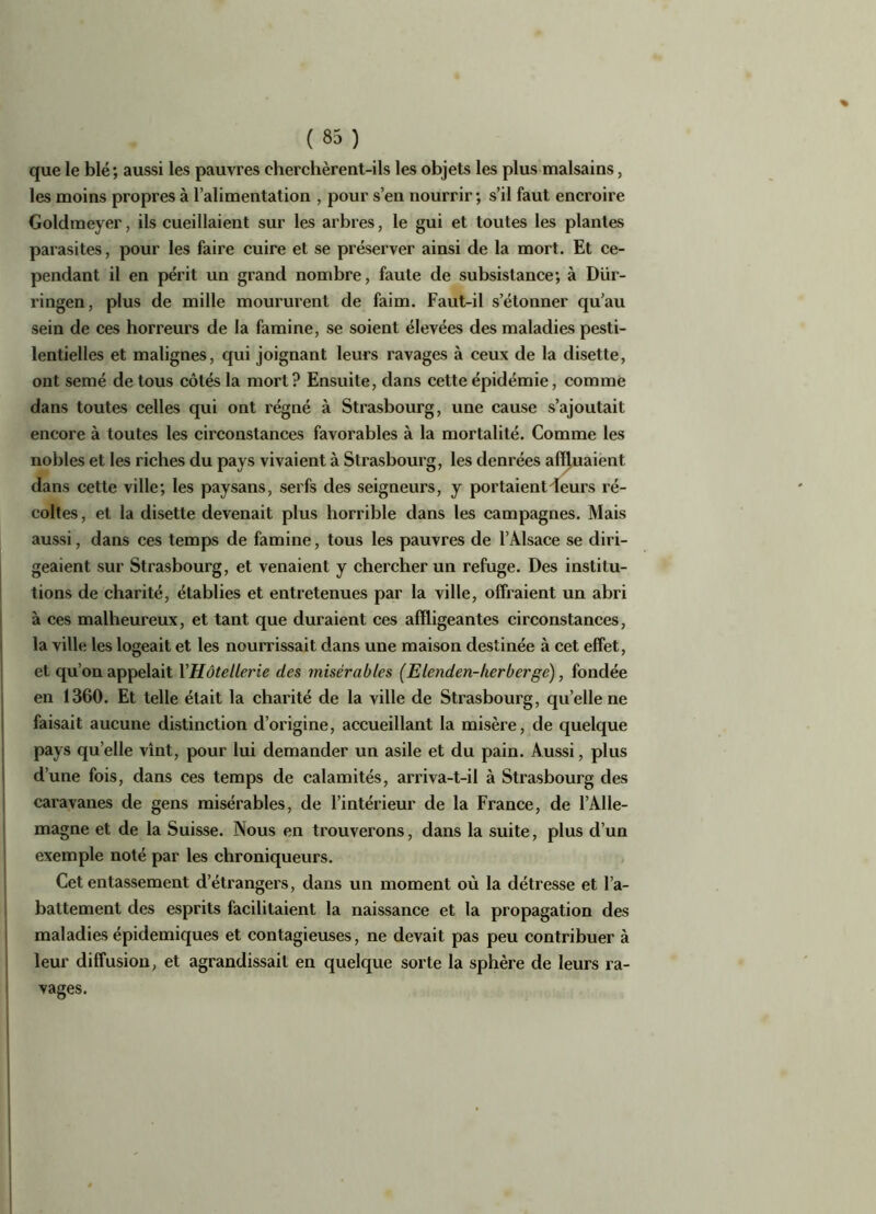 que le blé; aussi les pauvres cherchèrent-ils les objets les plus malsains, les moins propres à l’alimentation , pour s’en nourrir; s’il faut encroire Goldmeyer, ils cueillaient sur les arbres, le gui et toutes les plantes parasites, pour les faire cuire et se préserver ainsi de la mort. Et ce- pendant il en périt un grand nombre, faute de subsistance; à Diir- ringen, plus de mille moururent de faim. Faut-il s’étonner qu’au sein de ces horreurs de la famine, se soient élevées des maladies pesti- lentielles et malignes, qui joignant leurs ravages à ceux de la disette, ont semé de tous côtés la mort? Ensuite, dans cette épidémie, comme dans toutes celles qui ont régné à Strasbourg, une cause s’ajoutait encore à toutes les circonstances favorables à la mortalité. Comme les nobles et les riches du pays vivaient à Strasbourg, les denrées affluaient dans cette ville; les paysans, serfs des seigneurs, y portaient leurs ré- coltes , et la disette devenait plus horrible dans les campagnes. Mais aussi, dans ces temps de famine, tous les pauvres de l’Alsace se diri- geaient sur Strasbourg, et venaient y chercher un refuge. Des institu- tions de charité, établies et entretenues par la ville, offraient un abri à ces malheureux, et tant que duraient ces affligeantes circonstances, la ville les logeait et les nourrissait dans une maison destinée à cet effet, et qu’on appelait YHôtellerie des misérables (Elenden-lier berge), fondée en 1360. Et telle était la charité de la ville de Strasbourg, quelle ne faisait aucune distinction d’origine, accueillant la misère, de quelque pays quelle vînt, pour lui demander un asile et du pain. Aussi, plus d’une fois, dans ces temps de calamités, arriva-t-il à Strasbourg des caravanes de gens misérables, de l’intérieur de la France, de l’Alle- magne et de la Suisse. Nous en trouverons, dans la suite, plus d’un exemple noté par les chroniqueurs. Cet entassement d’étrangers, dans un moment où la détresse et l’a- battement des esprits facilitaient la naissance et la propagation des maladies épidémiques et contagieuses, ne devait pas peu contribuer à leur diffusion, et agrandissait en quelque sorte la sphère de leurs ra- vages.