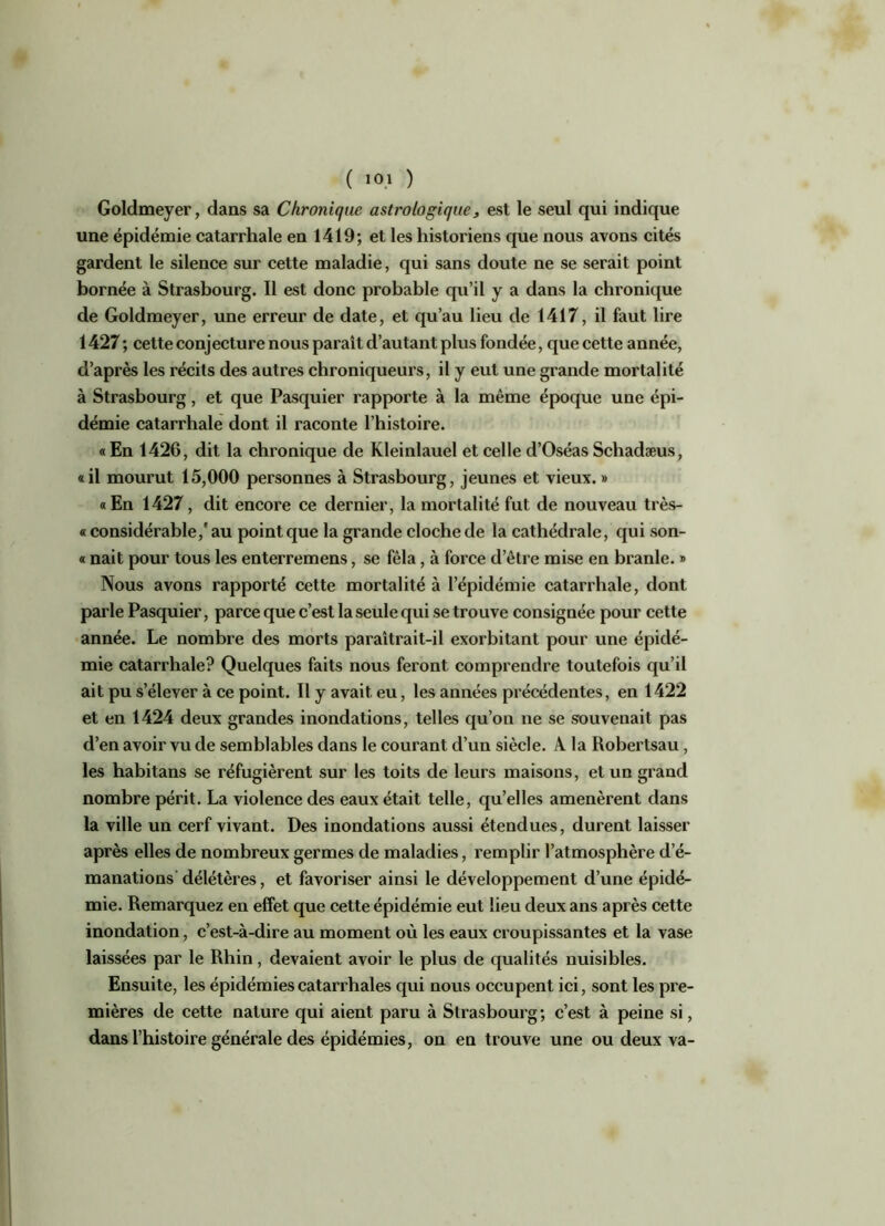 Goldmeyer, dans sa Chronique astrologique, est le seul qui indique une épidémie catarrhale en 1419; et les historiens que nous avons cités gardent le silence sur cette maladie, qui sans doute ne se serait point bornée à Strasbourg. Il est donc probable qu’il y a dans la chronique de Goldmeyer, une erreur de date, et qu’au lieu de 1417, il faut lire 1427 ; cette conjecture nous paraît d’autant plus fondée, que cette année, d’après les récits des autres chroniqueurs, il y eut une grande mortalité à Strasbourg, et que Pasquier rapporte à la même époque une épi- démie catarrhale dont il raconte l’histoire. « En 1426, dit la chronique de Kleinlauel et celle d’Oséas Schadæus, «il mourut 15,000 personnes à Strasbourg, jeunes et vieux. » «En 1427, dit encore ce dernier, la mortalité fut de nouveau très- « considérable,' au point que la grande cloche de la cathédrale, qui son- « nait pour tous les enterremens, se fêla, à force d’être mise en branle. » Nous avons rapporté cette mortalité à l’épidémie catarrhale, dont parle Pasquier, parce que c’est la seule qui se trouve consignée pour cette année. Le nombre des morts paraîtrait-il exorbitant pour une épidé- mie catarrhale? Quelques faits nous feront comprendre toutefois qu’il ait pu s’élever à ce point. Il y avait eu, les années précédentes, en 1422 et en 1424 deux grandes inondations, telles qu’on ne se souvenait pas d’en avoir vu de semblables dans le courant d’un siècle. A la Robertsau , les habitans se réfugièrent sur les toits de leurs maisons, et un grand nombre périt. La violence des eaux était telle, qu’elles amenèrent dans la ville un cerf vivant. Des inondations aussi étendues, durent laisser après elles de nombreux germes de maladies, remplir l’atmosphère d’é- manations délétères, et favoriser ainsi le développement d’une épidé- mie. Remarquez en effet que cette épidémie eut lieu deux ans après cette inondation, c’est-à-dire au moment où les eaux croupissantes et la vase laissées par le Rhin, devaient avoir le plus de qualités nuisibles. Ensuite, les épidémies catarrhales qui nous occupent ici, sont les pre- mières de cette nature qui aient paru à Strasbourg; c’est à peine si, dans l’histoire générale des épidémies, on en trouve une ou deux va-