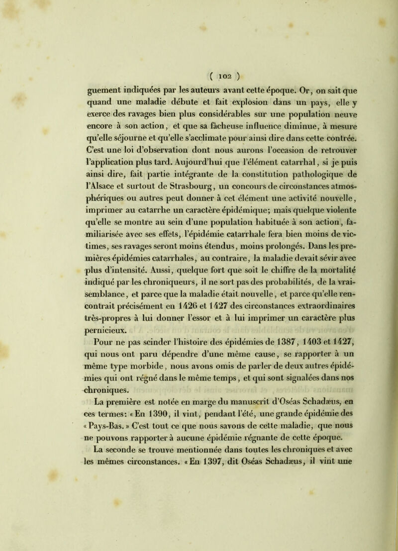 ( 1°2 ) guement indiquées par les auteurs avant cette époque. Or, on sait que quand une maladie débute et fait explosion dans un pays, elle y exerce des ravages bien plus considérables sur une population neuve encore à son action, et que sa fâcheuse influence diminue, à mesure qu’elle séjourne et quelle s’acclimate pour ainsi dire dans cette contrée. C’est une loi d’observation dont nous aurons l’occasion de retrouver l’application plus tard. Aujourd’hui que l’élément catarrhal, si je puis ainsi dire, fait partie intégrante de la constitution pathologique de l’Alsace et surtout de Strasbourg, un concours de circonstances atmos- phériques ou autres peut donner à cet élément une activité nouvelle, imprimer au catarrhe un caractère épidémique; mais quelque violente quelle se montre au sein d’une population habituée à son action, fa- miliarisée avec ses effets, l’épidémie catarrhale fera bien moins de vic- times, ses ravages seront moins étendus, moins prolongés. Dans les pre- mières épidémies catarrhales, au contraire, la maladie devait sévir avec plus d’intensité. Aussi, quelque fort que soit le chiffre de la mortalité indiqué par les chroniqueurs, il ne sort pas des probabilités, de la vrai- semblance , et parce que la maladie était nouvelle, et parce quelle ren- contrait précisément en 1426 et 1427 des circonstances extraordinaires très-propres à lui donner l’essor et à lui imprimer un caractère plus pernicieux. Pour ne pas scinder l’histoire des épidémies de 1387, 1403 et 1427, qui nous ont paru dépendre d’une même cause, se rapporter à un même type morbide, nous avons omis de parler de deux autres épidé- mies qui ont régné dans le même temps, et qui sont signalées dans nos chroniques. La première est notée en marge du manuscrit d’Oséas Schadæus, en ces termes: «En 1390, il vint, pendant l’été, une grande épidémie des «Pays-Bas. » C’est tout ce que nous savons de cette maladie, que nous ne pouvons rapporter à aucune épidémie régnante de celte époque. La seconde se trouve mentionnée dans toutes les chroniques et avec les mêmes circonstances. «En 1397, dit Oséas Schadæus, il vint une