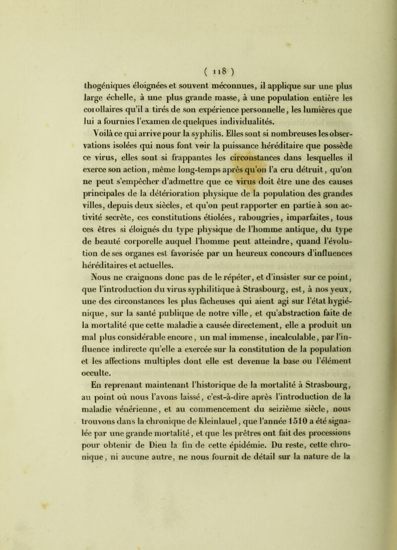 ( »»8 ) thogéniques éloignées et souvent méconnues, il applique sur une plus large échelle, à une plus grande masse, à une population entière les corollaires qu’il a tirés de son expérience personnelle, les lumières que lui a fournies l’examen de quelques individualités. Voilà ce qui arrive pour la syphilis. Elles sont si nombreuses les obser- vations isolées qui nous font voir la puissance héréditaire que possède ce virus, elles sont si frappantes les circonstances dans lesquelles il exerce son action, même long-temps après qu’on l’a cru détruit, qu’on ne peut s’empêcher d’admettre que ce virus doit être une des causes principales de la détérioration physique de la population des grandes villes, depuis deux siècles, et qu’on peut rapporter en partie à son ac- tivité secrète, ces constitutions étiolées, rabougries, imparfaites, tous ces êtres si éloignés du type physique de l’homme antique, du type de beauté corporelle auquel l’homme peut atteindre, quand l’évolu- tion de ses organes est favorisée par un heureux concours d’influences héréditaires et actuelles. Nous ne craignons donc pas de le répéter, et d’insister sur ce point, que l’introduction du virus syphilitique à Strasbourg, est, à nos yeux, une des circonstances les plus fâcheuses qui aient agi sur l’état hygié- nique , sur la santé publique de notre ville, et qu’abstraction faite de la mortalité que cette maladie a causée directement, elle a produit un mal plus considérable encore, un mal immense, incalculable, par l’in- fluence indirecte qu’elle a exercée sur la constitution de la population et les affections multiples dont elle est devenue la base ou l’élément occulte. En reprenant maintenant l’historique de la mortalité à Strasbourg, au point où nous l’avons laissé, c’est-à-dire après l’introduction de la maladie vénérienne, et au commencement du seizième siècle, nous trouvons dans la chronique de Kleinlauel, que l’année 1510a été signa- lée par une grande mortalité, et que les prêtres ont fait des processions pour obtenir de Dieu la fin de cette épidémie. Du reste, cette chro- nique, ni aucune autre, ne nous fournit de détail sur la nature de la