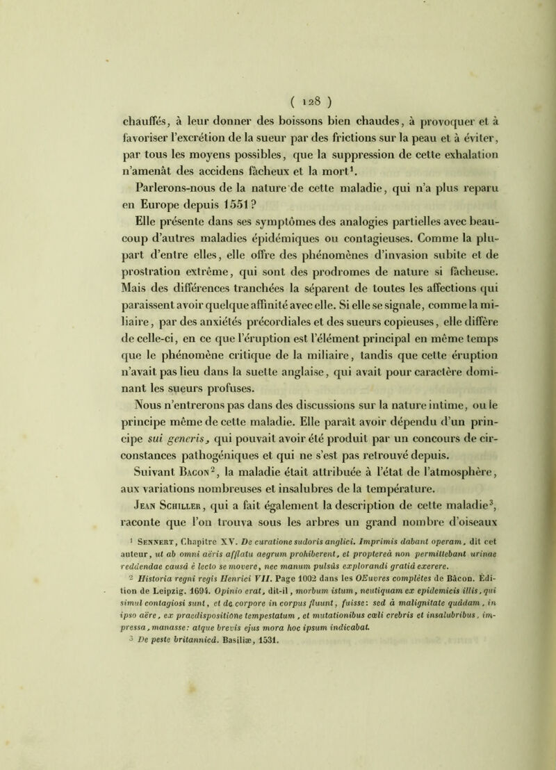 chauffés, à leur donner des boissons bien chaudes, à provoquer et à favoriser l’excrétion de la sueur par des frictions sur la peau et à éviter, par tous les moyens possibles, que la suppression de cette exhalation n’amenât des accidens fâcheux et la mort1. Parlerons-nous de la nature de cette maladie, qui n’a plus reparu en Europe depuis 1551? Elle présente dans ses symptômes des analogies partielles avec beau- coup d’autres maladies épidémiques ou contagieuses. Comme la plu- part d’entre elles, elle offre des phénomènes d’invasion subite et de prostration extrême, qui sont des prodromes de nature si fâcheuse. Mais des différences tranchées la séparent de toutes les affections qui paraissent avoir quelque affinité avec elle. Si elle se signale, comme la mi- liaire, par des anxiétés précordiales et des sueurs copieuses, elle diffère de celle-ci, en ce que l’éruption est l’élément principal en même temps que le phénomène critique de la miliaire, tandis que cette éruption n’avait pas lieu dans la suette anglaise, qui avait pour caractère domi- nant les sueurs profuses. Nous n’entrerons pas dans des discussions sur la nature intime, ou le principe même de cette maladie. Elle paraît avoir dépendu d’un prin- cipe sui gencrisj qui pouvait avoir été produit par un concours de cir- constances pathogéniques et qui ne s’est pas retrouvé depuis. Suivant Bacon 2, la maladie était attribuée à l’état de l’atmosphère, aux variations nombreuses et insalubres de la température. Jean Schiller, qui a fait également la description de celte maladie3, raconte que l’on trouva sous les arbres un grand nombre d’oiseaux 1 Sennert, Chapitre XV. De curatione sudoris anglici. Imprimis dabant operam. dit cet auteur, ut ab omni aëris afflalu aegrum prohibèrent. et proptercà non permittebant urinac reddendae causa è leclo semovere, nec manum pulsûs explorandi gratid exerere. 2 Historia regni regis Ilenrici VII. Page 1002 dans les OEuvres complètes de Bâcou. Édi- tion de Leipzig. 1694. Opinio crut, dit-il, morbum istum, neutiquam ex epidemicis illis. qui simul contagiosi sunt, et de corpore in corpus fluunt, fuisse: sed à malignitate quâdam . in ipso aëre. ex praedispositione tempestalum , et mutationibus cœli crebris et insalubribus, im- pressa.manasse: atque brevis ejus mora hoc ipsum indicabat. 3 De peste britannica. Basiliæ, 1531.