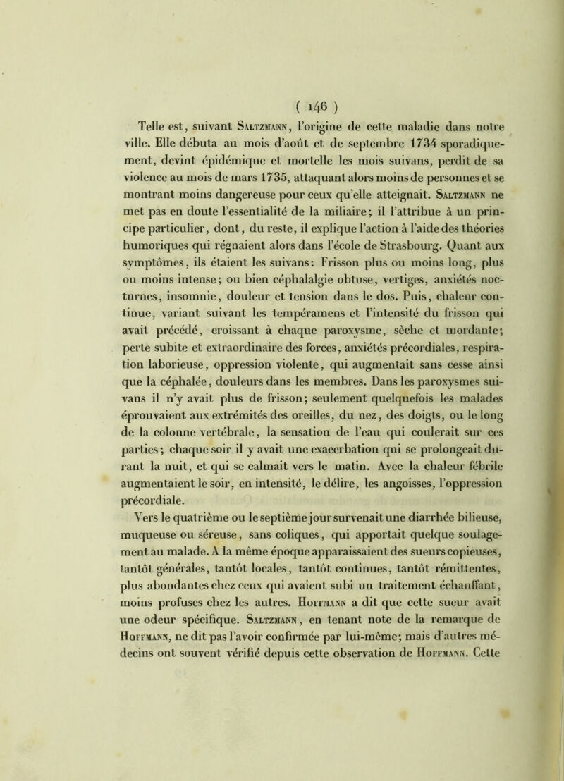 Telle est, suivant Saltzmann, l’origine de cette maladie dans notre ville. Elle débuta au mois d’août et de septembre 1734 sporadique- ment, devint épidémique et mortelle les mois suivans, perdit de sa violence au mois de mars 1735, attaquant alors moins de personnes et se montrant moins dangereuse pour ceux qu’elle atteignait. Saltzmann ne met pas en doute l’essentialité de la miliaire; il l’attribue à un prin- cipe particulier, dont, du reste, il explique l’action à l’aide des théories humoriques qui régnaient alor s dans l’école de Strasbourg. Quant aux symptômes, ils étaient les suivans: Frisson plus ou moins long, plus ou moins intense; ou bien céphalalgie obtuse, vertiges, anxiétés noc- turnes, insomnie, douleur et tension dans le dos. Puis, chaleur con- tinue, variant suivant les tempéramens et l’intensité du frisson qui avait précédé, croissant à chaque paroxysme, sèche et mordante; perte subite et extraordinaire des forces, anxiétés précordiales, respira- tion laborieuse, oppression violente, qui augmentait sans cesse ainsi que la céphalée, douleurs dans les membres. Dans les paroxysmes sui- vans il n’y avait plus de frisson; seulement quelquefois les malades éprouvaient aux extrémités des oreilles, du nez, des doigts, ou le long de la colonne vertébrale, la sensation de l’eau qui coulerait sur ces parties ; chaque soir il y avait une exacerbation qui se prolongeait du- rant la nuit, et qui se calmait vers le matin. Avec la chaleur fébrile augmentaient le soir, en intensité, le délire, les angoisses, l’oppression précordiale. Vers le quatrième ou le septième jour survenait une diarrhée bilieuse, muqueuse ou séreuse, sans coliques, qui apportait quelque soulage- ment au malade. A la même époque apparaissaient des sueurs copieuses, tantôt générales, tantôt locales, tantôt continues, tantôt rémittentes, plus abondantes chez ceux qui avaient subi un traitement échauffant, moins profuses chez les autres. Hoffmann a dit que cette sueur avait une odeur spécifique. Saltzmann , en tenant note de la remarque de Hoffmann, ne dit pas l’avoir confirmée par lui-même; mais d’autres mé- decins ont souvent vérifié depuis cette observation de Hoffmann. Cette