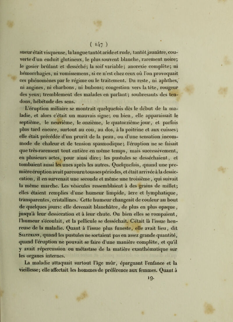 sueur était visqueuse, la langue tantôt aride et rude, tantôt jaunâtre, cou- verte d’un enduit glutineux, le plus souvent blanche, rarement noire; le gosier brûlant et desséché; la soif variable; anorexie complète; ni hémorrhagies, ni vomissemens, si ce n’est chez ceux où l’on provoquait ces phénomènes par le régime ou le traitement. Du reste, ni aphthes, ni angines, ni charbons, ni bubons; congestion vers la tête, rougeur des yeux; tremblement des malades en parlant; soubresauts des ten- dons, hébétude des sens. f L’éruption miliaire se montrait quelquefois dès le début de la ma- ladie, et alors c’était un mauvais signe; ou bien, elle apparaissait le septième, le neuvième, le onzième, le quatorzième jour, et parfois plus tard encore, surtout au cou, au dos, à la poitrine et aux cuisses; elle était précédée d’un prurit de la peau, ou d’une sensation incom- mode de chaleur et de tension spasmodique; l’éruption ne se faisait que très-rarement tout entière en même temps, mais successivement, en plusieurs actes, pour ainsi dire; les pustules se desséchaient, et tombaient aussi les unes après les autres. Quelquefois, quand une pre- mière éruption avait parcouru tousses périodes, et était arrivée à la dessic- cation, il en survenait une seconde et môme une troisième, qui suivait la même marche. Les vésicules ressemblaient à des grains de millet; elles étaient remplies d’une humeur limpide, âcre et lymphatique, transparentes, cristallines. Cette humeur changeait de couleur au bout de quelques jours: elle devenait blanchâtre, de plus en plus opaque, jusqu’à leur dessiccation et à leur chute. Ou bien elles se rompaient, l’humeur s’écoulait, et la pellicule se desséchait. C’était là l’issue heu- reuse de la maladie. Quant à l’issue plus funeste, elle avait lieu, dit Saltzmann, quand les pustules ne sortaient pas en assez grande quantité, quand l’éruption ne pouvait se faire d’une manière complète, et qu’il y avait répercussion ou métastase de la matière exanthématique sur les organes internes. La maladie attaquait surtout l’âge mûr, épargnant l’enfance et la vieillesse; elle affectait les hommes de préférence aux femmes. Quanta 19.