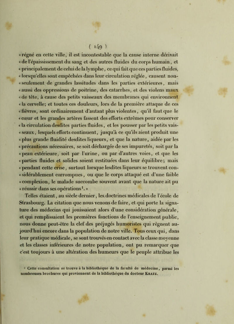 «régné en celte ville, il est incontestable que la cause interne dérivait « de l’épaississement du sang et des autres fluides du corps humain, et « principalement de celui de la lymphe, ce qui fait que ces parties fluides, « lorsqu’elles sont empêchées dans leur circulation réglée, causent non- « seulement de grandes lassitudes dans les parties extérieures, mais «aussi des oppressions de poitrine, des catarrhes, et des violens maux «de tête, à cause des petits vaisseaux des membranes qui environnent « la cervelle; et toutes ces douleurs, lors de la première attaque de ces «fièvres, sont ordinairement d’autant plus violentes, qu’il faut que le « cœur et les grandes artères fassent des efforts extrêmes pour conserver « la circulation desdites parties fluides, et les pousser par les petits vais- « seaux, lesquels efforts continuent, jusqu’à ce qu’ils aient produit une « plus grande fluidité desdites liqueurs, et que la nature, aidée par les « précautions nécessaires, se soit déchargée de ses impuretés, soit par la «peau extérieure, soit par l’urine, ou par d’autres voies, et que les «parties fluides et solides soient restituées dans leur équilibre; mais « pendant celte crise, surtout lorsque lesdites liqueurs se trouvent con- «sidérablement corrompues, ou que le corps attaqué est d’une faible « complexion, le malade succombe souvent avant que la nature ait pu « réussir dans ses opérations1. » Telles étaient, au siècle dernier, les doctrines médicales de l’école de Strasbourg. La citation que nous venons de faire, et qui porte la signa- ture des médecins qui jouissaient alors d’une considération générale, et qui remplissaient les premières fonctions de l’enseignement public, nous donne peut-être la clef des préjugés humoristes qui régnent au- jourd’hui encore dans la population de notre ville. Tous ceux qui, dans leur pratique médicale, se sont trouvés en contact avec la classe moyenne et les classes inférieures de notre population, ont pu remarquer que c’est toujours à une altération des humeurs que le peuple attribue les 1 Cette consultation se trouve à la bibliothèque de la faculté de médecine, parmi les nombreuses brochures qui proviennent de la bibliothèque du docteur Kratz.