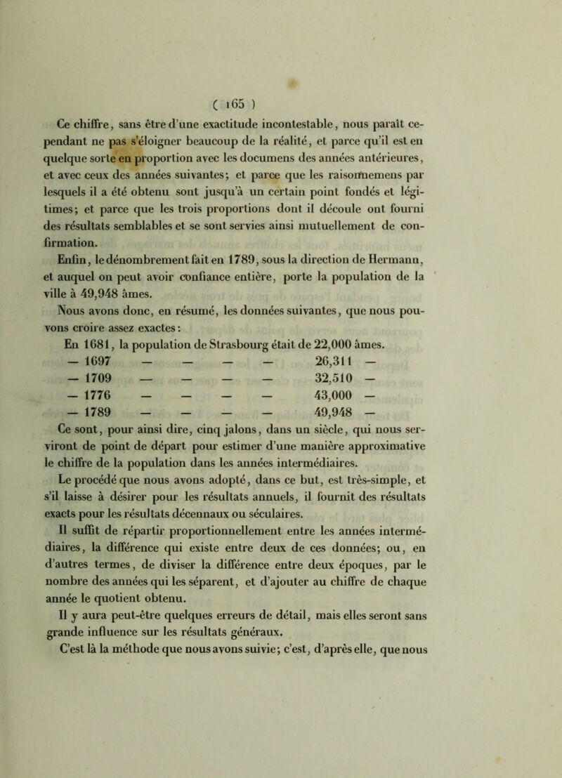 Ce chiffre, sans être d’une exactitude incontestable, nous parait ce- pendant ne pas s’éloigner beaucoup de la réalité, et parce qu’il est en quelque sorte en proportion avec les documens des années antérieures, et avec ceux des années suivantes; et parce que les raisoiruemens par lesquels il a été obtenu sont jusqu’à un certain point fondés et légi- times; et parce que les trois proportions dont il découle ont fourni des résultats semblables et se sont servies ainsi mutuellement de con- firmation. Enfin, le dénombrement fait en 1789, sous la direction de Hermann, et auquel on peut avoir confiance entière, porte la population de la ville à 49,948 âmes. Nous avons donc, en résumé, les données suivantes, que nous pou- vons croire assez exactes : En 1681, la population de Strasbourg était de 22,000 âmes. _ 1097 - - - - 26,311 - - 1709 — - - - 32,510 - _ 1776 - - - - 43,000 - _ 1789 - - - - 49,948 - Ce sont, pour ainsi dire, cinq jalons, dans un siècle, qui nous ser- viront de point de départ pour estimer d’une manière approximative le chiffre de la population dans les années intermédiaires. Le procédé que nous avons adopté, dans ce but, est très-simple, et s’il laisse à désirer pour les résultats annuels, il fournit des résultats exacts pour les résultats décennaux ou séculaires. Il suffit de répartir proportionnellement entre les années intermé- diaires, la différence qui existe entre deux de ces données; ou, en d’autres termes, de diviser la différence entre deux époques, par le nombre des années qui les séparent, et d’ajouter au chiffre de chaque année le quotient obtenu. Il y aura peut-être quelques erreurs de détail, mais elles seront sans grande influence sur les résultats généraux. C’est là la méthode que nous avons suivie; c’est, d’après elle, que nous