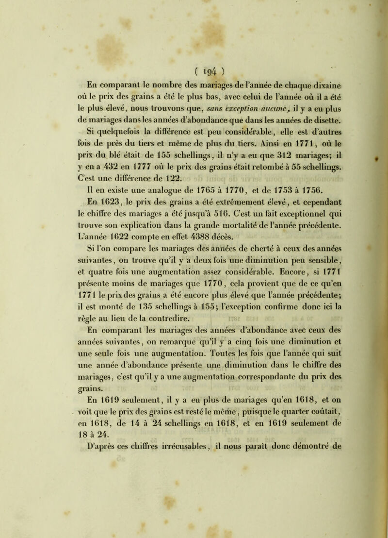 En comparant le nombre des mariages de l’année de chaque dixaine où le prix des grains a été le plus bas, avec celui de l’année où il a été le plus élevé, nous trouvons que, sans exception aucune, il y a eu plus de mariages dans les années d’abondance que dans les années de disette. Si quelquefois la différence est peu considérable, elle est d’autres fois de près du tiers et même de plus du tiers. Ainsi en 1771, où le prix du blé était de 155 schellings, il n’y a eu que 3l2 mariages; il y en a 432 en 1777 où le prix des grains était retombé à 55 schellings. C’est une différence de 122. Il en existe une analogue de 1765 à 1770, et de 1753 à 1756. En 1623, le prix des grains a été extrêmement élevé, et cependant le chiffre des mariages a été jusqu’à 516. C’est un fait exceptionnel qui trouve son explication dans la grande mortalité de l’année précédente. L’année 1622 compte en effet 4388 décès. Si l’on compare les mariages des années de cherté à ceux des années suivantes, on trouve qu’il y a deux fois une diminution peu sensible, et quatre fois une augmentation assez considérable. Encore, si 1771 présente moins de mariages que 1770, cela provient que de ce qu’en 1771 le prix des grains a été encore plus élevé que l’année précédente; il est monté de 135 schellings à 155; l’exception confirme donc ici la règle au lieu de la contredire. o En comparant les mariages des années d’abondance avec ceux des années suivantes, on remarque qu’il y a cinq fois une diminution et une seule fois une augmentation. Toutes les fois que l’année qui suit une année d’abondance présente une diminution dans le chiffre des mariages, c’est qu’il y a une augmentation correspondante du prix des grains. En 1619 seulement, il y a eu plus de mariages qu’en 1618, et on voit que le prix des grains est resté le même, puisque le quarter coûtait, en 1618, de 14 à 24 schellings en 1618, et en 1619 seulement de 18 à 24. D’après ces chiffres irrécusables, il nous paraît donc démontré de