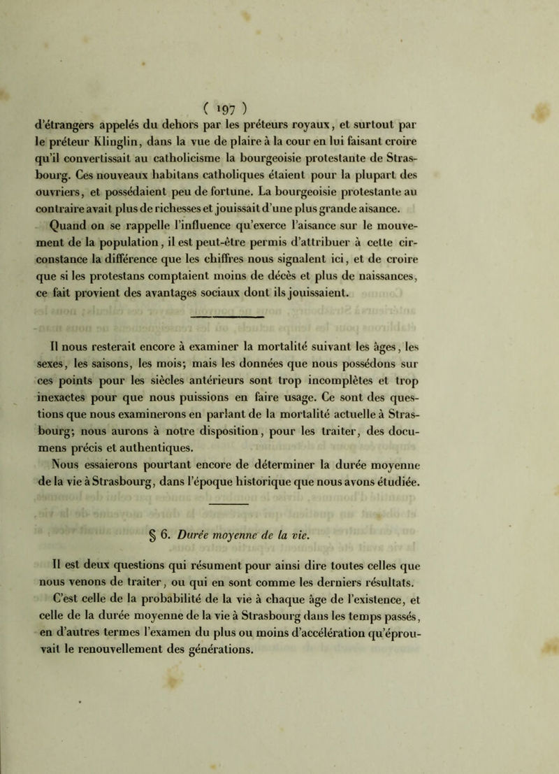 ( *97 ) d’étrangers appelés du dehors par les préteurs royaux, et surtout par le prêteur Klinglin, dans la vue de plaire à la cour en lui faisant croire qu’il convertissait au catholicisme la bourgeoisie protestante de Stras- bourg. Ces nouveaux habitans catholiques étaient pour la plupart des ouvriers, et possédaient peu de fortune. La bourgeoisie protestante au contraire avait plus de richesses et jouissait d’une plus grande aisance. Quand on se rappelle l’influence qu’exerce l’aisance sur le mouve- ment de la population, il est peut-être permis d’attribuer à celle cir- constance la différence que les chiffres nous signalent ici, et de croire que si les protestans comptaient moins de décès et plus de naissances, ce fait provient des avantages sociaux dont ils jouissaient. Il nous resterait encore à examiner la mortalité suivant les âges, les sexes, les saisons, les mois; mais les données que nous possédons sur ces points pour les siècles antérieurs sont trop incomplètes et trop inexactes pour que nous puissions en faire usage. Ce sont des ques- tions que nous examinerons en parlant de la mortalité actuelle à Stras- bourg; nous aurons à notre disposition, pour les traiter, des docu- mens précis et authentiques. Nous essaierons pourtant encore de déterminer la durée moyenne de la vie à Strasbourg, dans l’époque historique que nous avons étudiée. § 6. Durée moyenne de la vie. Il est deux questions qui résument pour ainsi dire toutes celles que nous venons de traiter, ou qui en sont comme les derniers résultats. C’est celle de la probabilité de la vie à chaque âge de l’existence, et celle de la durée moyenne de la vie à Strasbourg dans les temps passés, en d’autres termes l’examen du plus ou moins d’accélération qu’éprou- vait le renouvellement des générations.