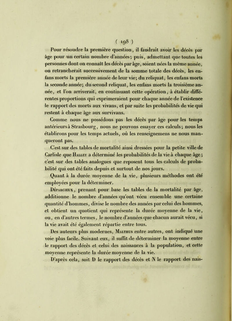 ( *98 ) Pour résoudre la première question, il faudrait avoir les décès par âge pour un certain nombre d’années; puis, admettant que toutes les personnes dont on connaît les décès par âge, soient nées la même année, on retrancherait successivement de la somme totale des décès, les en- fans morts la première année de leur vie; du reliquat, les enfans morts la seconde année; du second reliquat, les enfans morts la troisième an- née, et l’on arriverait, en continuant cette opération, à établir diffé- rentes proportions qui exprimeraient pour chaque année de l’existence le rapport des morts aux vivans, et par suite les probabilités de vie qui restent à chaque âge aux survivans. Comme nous ne possédons pas les décès par âge pour les temps antérieurs à Strasbourg, nous ne pouvons essayer ces calculs ; nous les établirons pour les temps actuels, où les renseignemens ne nous man- queront pas. C’est sur des tables de mortalité ainsi dressées pour la petite ville de Carlisle que Halley a déterminé les probabilités de la vie à chaque âge ; c’est sur des tables analogues que reposent tous les calculs de proba- bilité qui ont été faits depuis et surtout de nos jours. Quant à la durée moyenne de la vie, plusieurs méthodes ont été employées pour la déterminer. Déparcieux, prenant pour base les tables de la mortalité par âge, additionne le nombre d’années qu’ont vécu ensemble une certaine quantité d’hommes, divise le nombre des années par celui des hommes, et obtient un quotient qui représente la durée moyenne de la vie, ou, en d’autres termes, le nombre d’années que chacun aurait vécu, si la vie avait été également répartie entre tous. Des auteurs plus modernes, Malthus entre autres, ont indiqué une voie plus facile. Suivant eux, il suffit de déterminer la moyenne entre le rapport des décès et celui des naissances à la population, et cette moyenne représente la durée moyenne de la vie. D’après cela, soit D le rapport des décès et N le rapport des nais-
