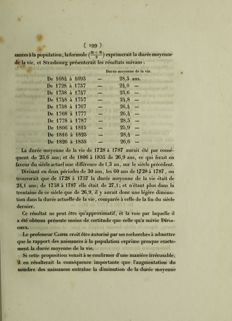 sancesàla population, la formule ( - 2 N) exprimerait la durée moyenne de la vie, et Strasbourg présenterait les résultats suivans : Durée moyenne de la vie. De 1684 à 1693 — 28,3 ans. De 1728 à 1737 — 24,0 - De 1738 à 1747 — 23,6 - De 1748 à 1757 — 24,8 - De 1758 à 1767 — 26,4 - De 1768 à 1777 — 26,4 - De 1778 à 1787 — 28,5 - De 1806 à 1815 — 25,9 - De 1816 à 1825 — 28,4 - De 1826 à 1835 — 26,6 - La durée moyenne de la vie de 1728 à 1787 aurait été par consé- quent de 25,6 ans; et de 1806 à 1835 de 26,9 ans, ce qui ferait en faveur du siècle actuel une différence de 1,3 an, sur le siècle précédent. Divisant en deux périodes de 30 ans, les 60 ans de 1728 à 1787 , on trouverait que de 1728 à 1757 la durée moyenne de la vie était de 24,1 ans; de 1758 à 1787 elle était de 27,1; et n’étant plus dans la trentaine de ce siècle que de 26,9, il y aurait donc une légère diminu- tion dans la durée actuelle de la vie, comparée à celle de la fin du siècle dernier. Ce résultat ne peut être qu’approximatif, èt la voie par laquelle il a été obtenu présente moins de certitude que celle qu’a suivie Dépar- CIEIIX. Le professeur Casper croit être autorisé par ses recherches à admettre que le rapport des naissances à la population exprime presque exacte- ment la durée moyenne de la vie. Si cette proposition venait à se confirmer d’une manière irrécusable, il en résulterait la conséquence importante que l’augmentation du nombre des naissances entraîne la diminution de la durée moyenne