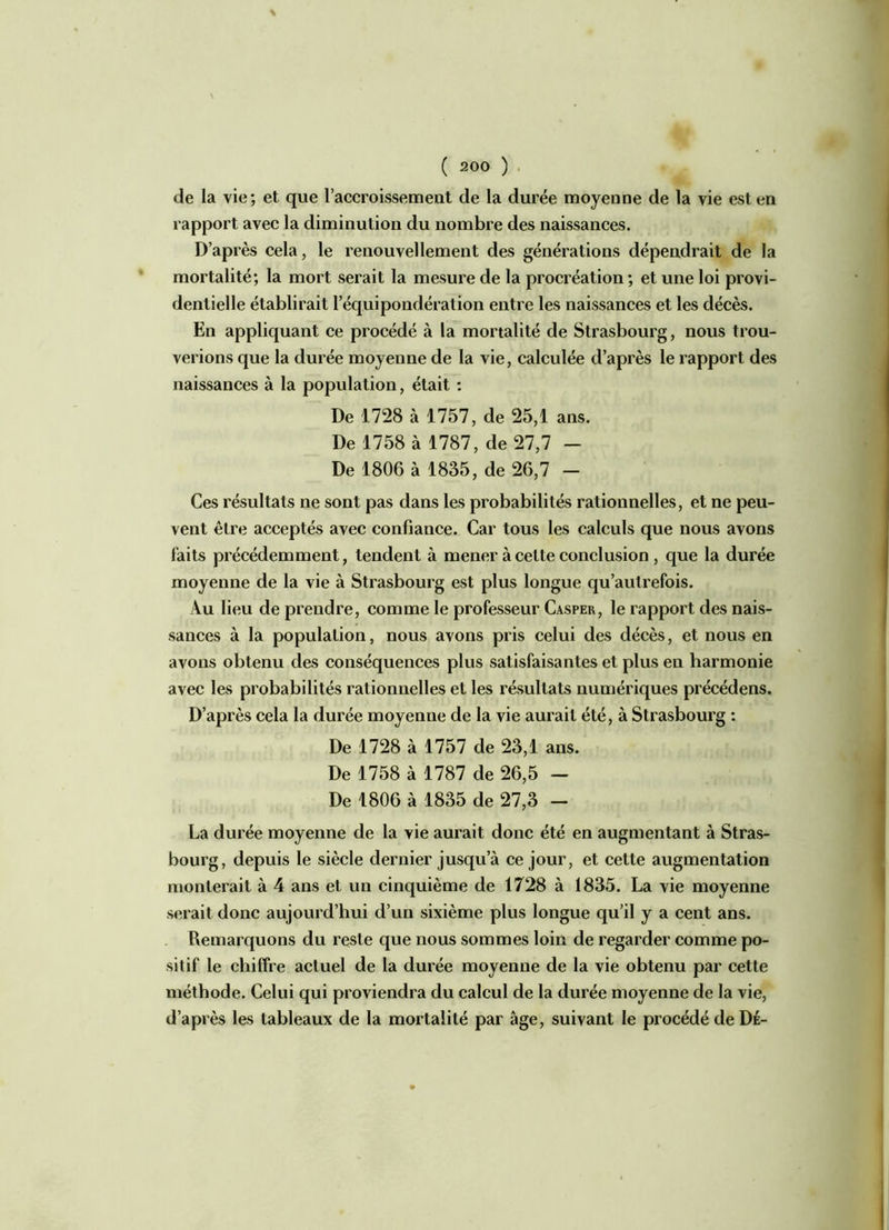 de la vie; et que l’accroissement de la durée moyenne de la vie est en rapport avec la diminution du nombre des naissances. D’après cela, le renouvellement des générations dépendrait de la mortalité; la mort serait la mesure de la procréation ; et une loi provi- dentielle établirait l’équipondération entre les naissances et les décès. En appliquant ce procédé à la mortalité de Strasbourg, nous trou- verions que la durée moyenne de la vie, calculée d’après le rapport des naissances à la population, était : De 1728 à 1757, de 25,1 ans. De 1758 à 1787, de 27,7 - De 1806 à 1835, de 26,7 - Ces résultats ne sont pas dans les probabilités rationnelles, et ne peu- vent être acceptés avec confiance. Car tous les calculs que nous avons faits précédemment, tendent à mener à cette conclusion , que la durée moyenne de la vie à Strasbourg est plus longue qu’autrefois. Au lieu de prendre, comme le professeur Casper, le rapport des nais- sances à la population, nous avons pris celui des décès, et nous en avons obtenu des conséquences plus satisfaisantes et plus eu harmonie avec les probabilités rationnelles et les résultats numériques précédens. D’après cela la durée moyenne de la vie aurait été, à Strasbourg : De 1728 à 1757 de 23,1 ans. De 1758 à 1787 de 26,5 - De 1806 à 1835 de 27,3 - La durée moyenne de la vie aurait donc été en augmentant à Stras- bourg, depuis le siècle dernier jusqu a ce jour, et cette augmentation monterait à 4 ans et un cinquième de 1728 à 1835. La vie moyenne serait donc aujourd’hui d’un sixième plus longue qu’il y a cent ans. Remarquons du reste que nous sommes loin de regarder comme po- sitif le chiffre actuel de la durée moyenne de la vie obtenu par cette méthode. Celui qui proviendra du calcul de la durée moyenne de la vie, d’après les tableaux de la mortalité par âge, suivant le procédé de Dé-