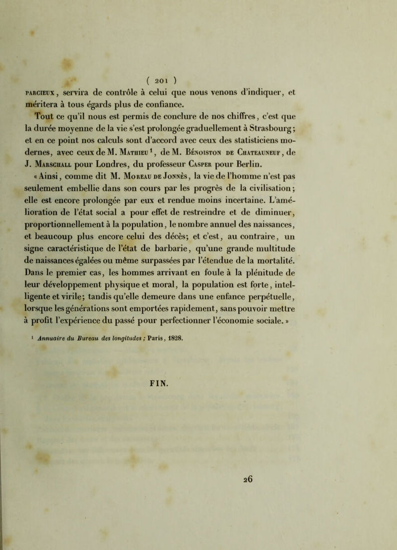 parcieux, servira de contrôle à celui que nous venons d’indiquer, et méritera à tous égards plus de confiance. Tout ce qu’il nous est permis de conclure de nos chiffres, c’est que la durée moyenne de la vie s’est prolongée graduellement à Strasbourg ; et en ce point nos calculs sont d’accord avec ceux des statisticiens mo- dernes, avec ceux de M. Mathieu 1, deM. Bénoiston de Chateauneuf , de J. Marscuall pour Londres, du professeur Casper pour Berlin. « Ainsi, comme dit M. Moreau de Jonnès, la vie de l’homme n’est pas seulement embellie dans son cours par les progrès de la civilisation; elle est encore prolongée par eux et rendue moins incertaine. L’amé- lioration de l’état social a pour effet de restreindre et de diminuer, proportionnellement à la population, le nombre annuel des naissances, et beaucoup plus encore celui des décès; et c’est, au contraire, un signe caractéristique de l’état de barbarie, qu’une grande multitude de naissances égalées ou même surpassées par l’étendue de la mortalité. Dans le premier cas, les hommes arrivant en foule à la plénitude de leur développement physique et moral, la population est forte, intel- ligente et virile; tandis qu’elle demeure dans une enfance perpétuelle, lorsque les générations sont emportées rapidement, sans pouvoir mettre à profit l’expérience du passé pour perfectionner l’économie sociale. » 1 Annuaire du Bureau des longitudes ; Paris, 1828. FIN. 26