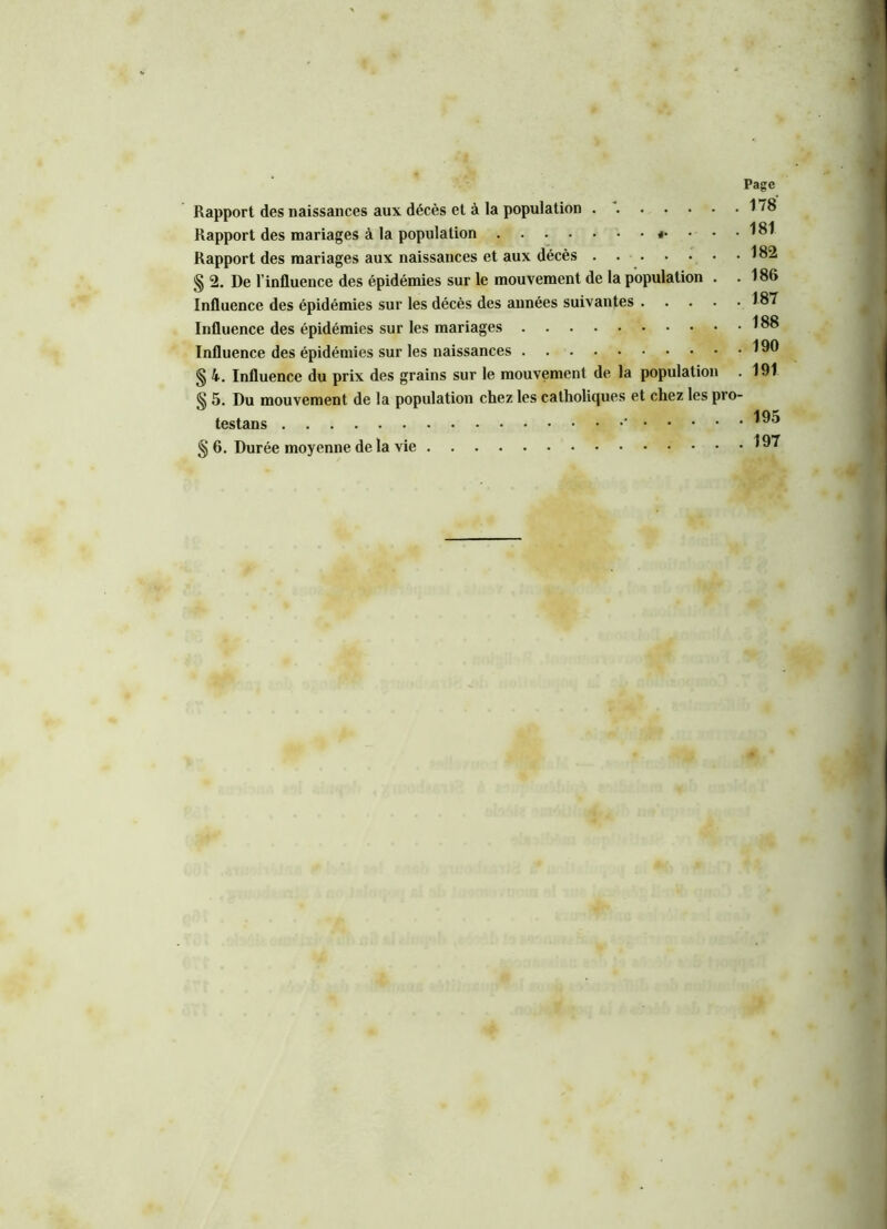 Rapport des mariages à la population «• • • • Rapport des mariages aux naissances et aux décès § 2. De l’influence des épidémies sur le mouvement de la population . . Influence des épidémies sur les décès des années suivantes Influence des épidémies sur les mariages Influence des épidémies sur les naissances § 4. Influence du prix des grains sur le mouvement de la population § 5. Du mouvement de la population chez les catholiques et chez les pro- testans ' § 6. Durée moyenne de la vie 178 181 182 186 187 188 190 191 195 197
