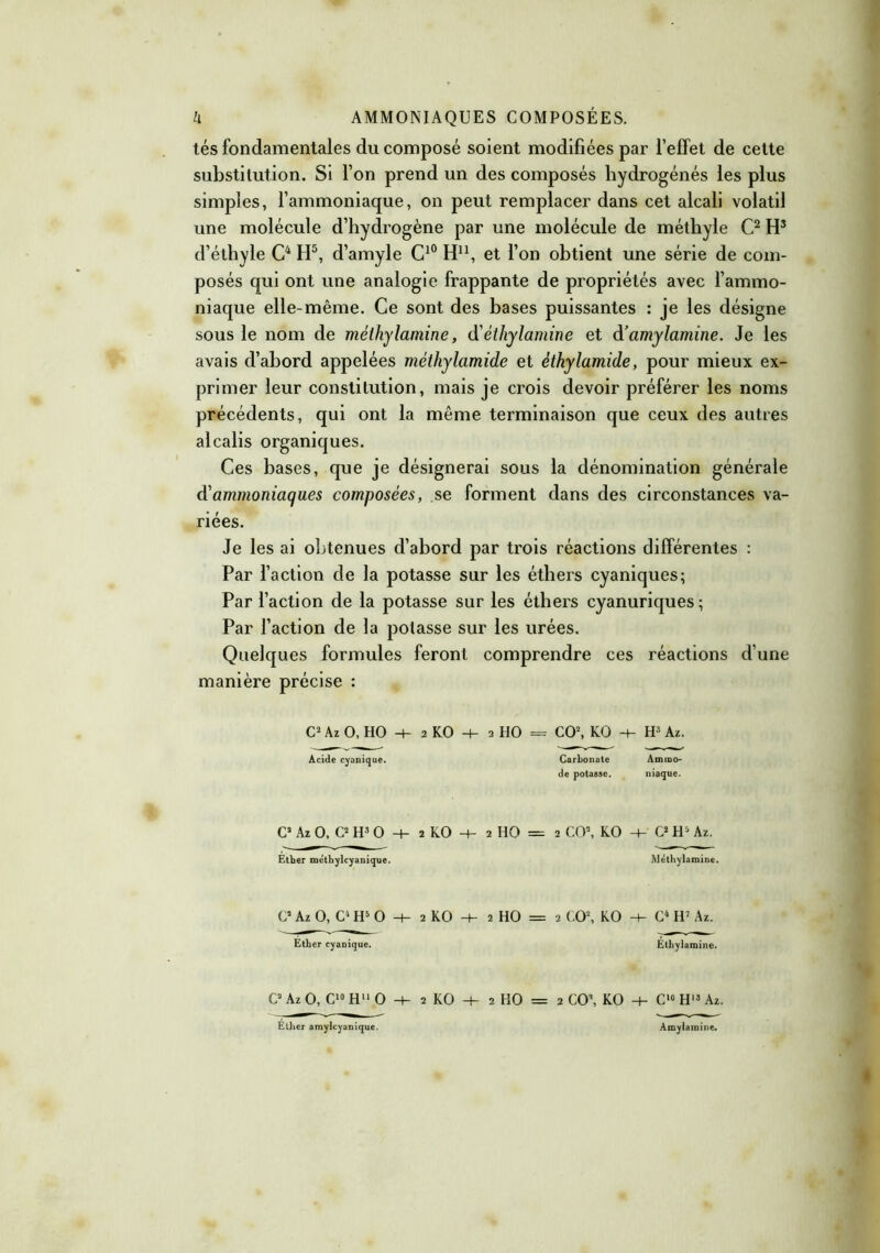 tés fondamentales du composé soient modifiées par l'effet de cette substitution. Si l'on prend un des composés hydrogénés les plus simples, l'ammoniaque, on peut remplacer dans cet alcali volatil une molécule d’hydrogène par une molécule de méthyle C2 H3 d’éthyle C4 H5, d’amyle C10 H11, et l’on obtient une série de com- posés qui ont une analogie frappante de propriétés avec l’ammo- niaque elle-même. Ce sont des bases puissantes : je les désigne sous le nom de méthylamine, d'èthylamine et d’amylamine. Je les avais d’abord appelées méthylamide et éthylamide, pour mieux ex- primer leur constitution, mais je crois devoir préférer les noms précédents, qui ont la même terminaison que ceux des autres alcalis organiques. Ces bases, que je désignerai sous la dénomination générale d'ammoniaques composées, se forment dans des circonstances va- riées. Je les ai obtenues d’abord par trois réactions différentes : Par l’action de la potasse sur les éthers cyaniques; Par l’action de la potasse sur les éthers cyanuriques; Par faction de la potasse sur les urées. Quelques formules feront comprendre ces réactions d’une manière précise : C2 Az O, HO -+- 2 KO -+- 2 HO = CO2, KO -+- H3 A*. Acide cyanique. Carbonate Amrao- de potasse. niaque. C2 Az O, C2 H3 O -+- 2 KO -t- 2 HO = 2 CO2, KO -+- C2 H5 Az. Ether mëthylcyanique. Méthylamine. C* Az O, C4 H5 O H- 2 KO -t- 2 HO = 2 CO2, KO -4- C4 IV Az. Ether cyanique. Ethylamine. C2 Az O, C10 H11 O ■+■ 2 KO + 2 HO = 2 CO’, KO -+- C10 H13 Az. Ether amylcyanique. Amylamine.