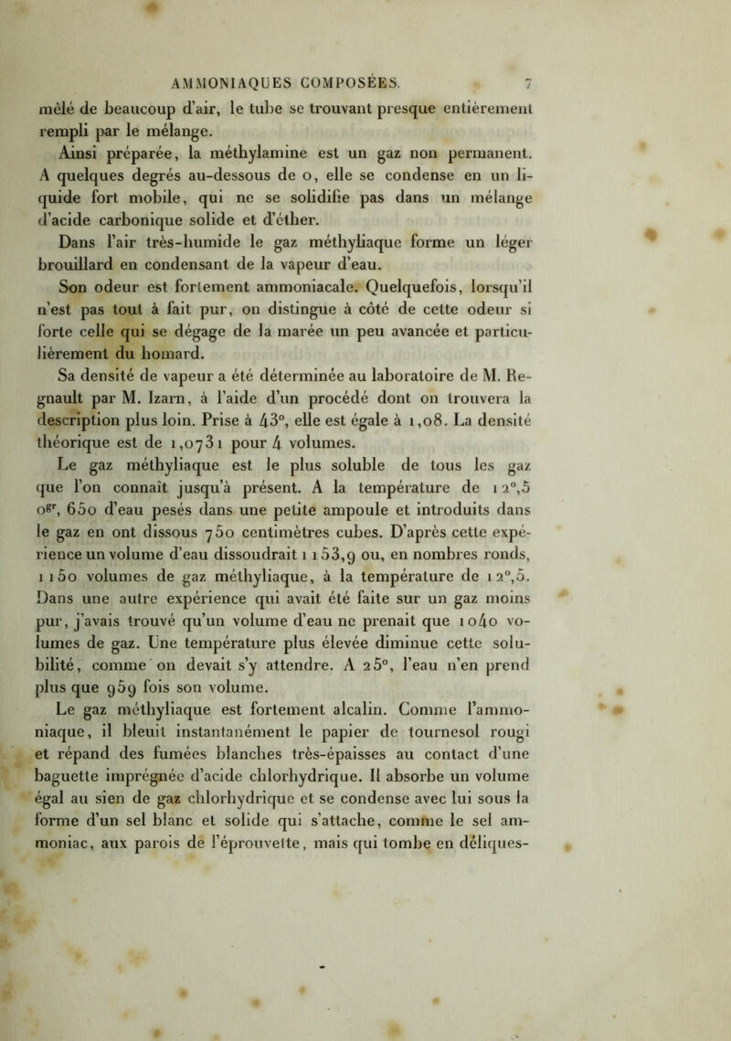 mêlé de beaucoup d’air, le tube se trouvant presque entièrement rempli par le mélange. Ainsi préparée, la méthylamine est un gaz non permanent. A quelques degrés au-dessous de o, elle se condense en un li- quide fort mobile, qui ne se solidifie pas dans un mélange d’acide carbonique solide et d’éther. Dans l’air très-humide le gaz méthyliaque forme un léger brouillard en condensant de la vapeur d’eau. Son odeur est fortement ammoniacale. Quelquefois, lorsqu’il n’est pas tout à fait pur, on distingue à côté de cette odeur si forte celle qui se dégage de la marée un peu avancée et particu- lièrement du homard. Sa densité de vapeur a été déterminée au laboratoire de M. Ke- gnault par M. Izarn, à l’aide d’un procédé dont on trouvera la description plus loin. Prise à 43°, elle est égale à 1,08. La densité théorique est de 1,0781 pour 4 volumes. Le gaz méthyliaque est le plus soluble de tous les gaz que l’on connaît jusqu’à présent. A la température de 12°,5 oSr, 65o d’eau pesés dans une petite ampoule et introduits dans le gaz en ont dissous 760 centimètres cubes. D’après cette expé- rience un volume d’eau dissoudrait 1 i53,9 ou, en nombres ronds, 1 i5o volumes de gaz méthyliaque, à la température de 1 2°,5. Dans une autre expérience qui avait été faite sur un gaz moins pur, j’avais trouvé qu’un volume d’eau ne prenait que io4o vo- lumes de gaz. Une température plus élevée diminue cette solu- bilité, comme on devait s’y attendre. A 2 5°, l’eau n’en prend plus que 959 fois son volume. Le gaz méthyliaque est fortement alcalin. Comme l’ammo- niaque, il bleuit instantanément le papier de tournesol rougi et répand des fumées blanches très-épaisses au contact d’une baguette imprégnée d’acide chlorhydrique. Il absorbe un volume égal au sien de gaz chlorhydrique et se condense avec lui sous la forme d’un sel blanc et solide qui s’attache, comme le sel am- moniac, aux parois de l’éprouvette, mais qui tombe en déliques-