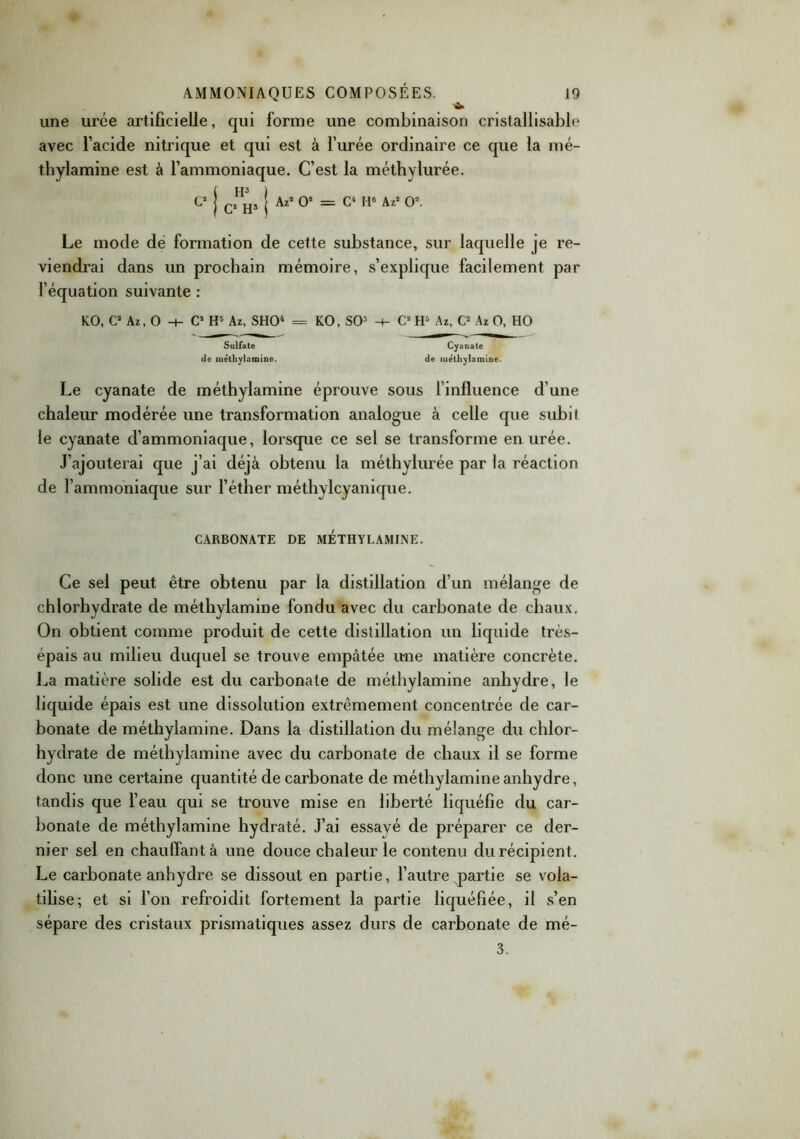 ■a. une urée artificielle, qui forme une combinaison cristallisablc avec l’acide nitrique et qui est à l’urée ordinaire ce que la mé- thylamine est à l’ammoniaque. C’est la méthylurée. C2 j C2n^, j Az2 O2 = C4 H6 Az2 O2. Le mode de formation de cette substance, sur laquelle je re- viendrai dans un prochain mémoire, s’explique facilement par l’équation suivante : KO, C2 Az, O -t- C2 H5 Az, SHO4 = KO, SO3 -+- C2 H5 Az, C2 Az O, HO Sulfate Cyanate de méthylamine. de luétliyiamine. Le cyanate de méthylamine éprouve sous l’influence d’une chaleur modérée une transformation analogue à celle que subit le cyanate d’ammoniaque, lorsque ce sel se transforme en urée. J’ajouterai que j’ai déjà obtenu la méthylurée par la réaction de l’ammoniaque sur l’éther méthvlcyanique. CARBONATE DE METHYLAMINE. Ce sel peut être obtenu par la distillation d’un mélange de chlorhydrate de méthylamine fondu avec du carbonate de chaux. On obtient comme produit de cette distillation un liquide très- épais au milieu duquel se trouve empâtée une matière concrète. La matière solide est du carbonate de méthylamine anhydre, le liquide épais est une dissolution extrêmement concentrée de car- bonate de méthylamine. Dans la distillation du mélange du chlor- hydrate de méthylamine avec du carbonate de chaux il se forme donc une certaine quantité de carbonate de méthylamine anhydre, tandis que l’eau qui se trouve mise en liberté liquéfie du car- bonate de méthylamine hydraté. J’ai essayé de préparer ce der- nier sel en chauffant à une douce chaleur le contenu du récipient. Le carbonate anhydre se dissout en partie, l’autre partie se vola- tilise; et si l’on refroidit fortement la partie liquéfiée, il s’en sépare des cristaux prismatiques assez durs de carbonate de mé- 3.