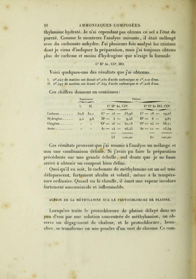 thylamine hydraté. Je n’ai cependant pas obtenu ce sel à l’état de pureté. Gomme le montrera l’analyse suivante, il était mélangé avec du carbonate anhydre. J’ai plusieurs fois analysé les cristaux dont je viens d’indiquer la préparation, mais j’ai toujours obtenu plus de carbone et moins d’hydrogène que n’exige la formule C2 H5 Az, CO2, HO. Voici quelques-uns des résultats que j’ai obtenus. I. ogr,247 de matière ont donné ogr,28o d’acide carbonique et igr,2io d’eau. II. ogr,497 de matière ont donné ogt,549 d’acide carbonique et ogr,4o8 d’eau. Ces chiffres donnent en centièmes: Expériences. Théorie. i. il. C2 H5 Az, CO2. C2 H5 Az HO, CO2. Carbone 32,1 C3 — 18 — 33,96 C3 — 18 — 2g,o3 Hydrogène. . . . 9,4 9-6 H5 — 5 — 9,43 H6 — 6 — 9.67 Oxygène II O2 — 16 — 3o,i8 O3 — 24 — 38,71 Azote II Az — i4 — 26,43 Az — 11 23,5g 53 1 00,00 62 100,00 Ces résultats prouvent que j’ai soumis à l’analyse un mélange et non une combinaison définie. Si j’avais pu faire la préparation précédente sur une grande échelle, nul doute que je ne fusse arrivé à obtenir un composé bien défini. Quoi qu’il en soit, le carbonate de méthylamine est un sel très- déliquescent, fortement alcalin et volatil, même à la tempéra- ture ordinaire. Quand on le chauffe, il émet une vapeur incolore fortement ammoniacale et inflammable. ACTION DE LA METHYLAMINE SUR LE PROTOCHLORURE DE PLATINE. Lorsqu’on traite le protochlorure de platine délayé dans un peu d’eau par une solution concentrée de méthylamine, on ob- serve un dégagement de chaleur, et le protochlorure, brun- olive, se transforme en une poudre d’un vert de chrome. Ce com