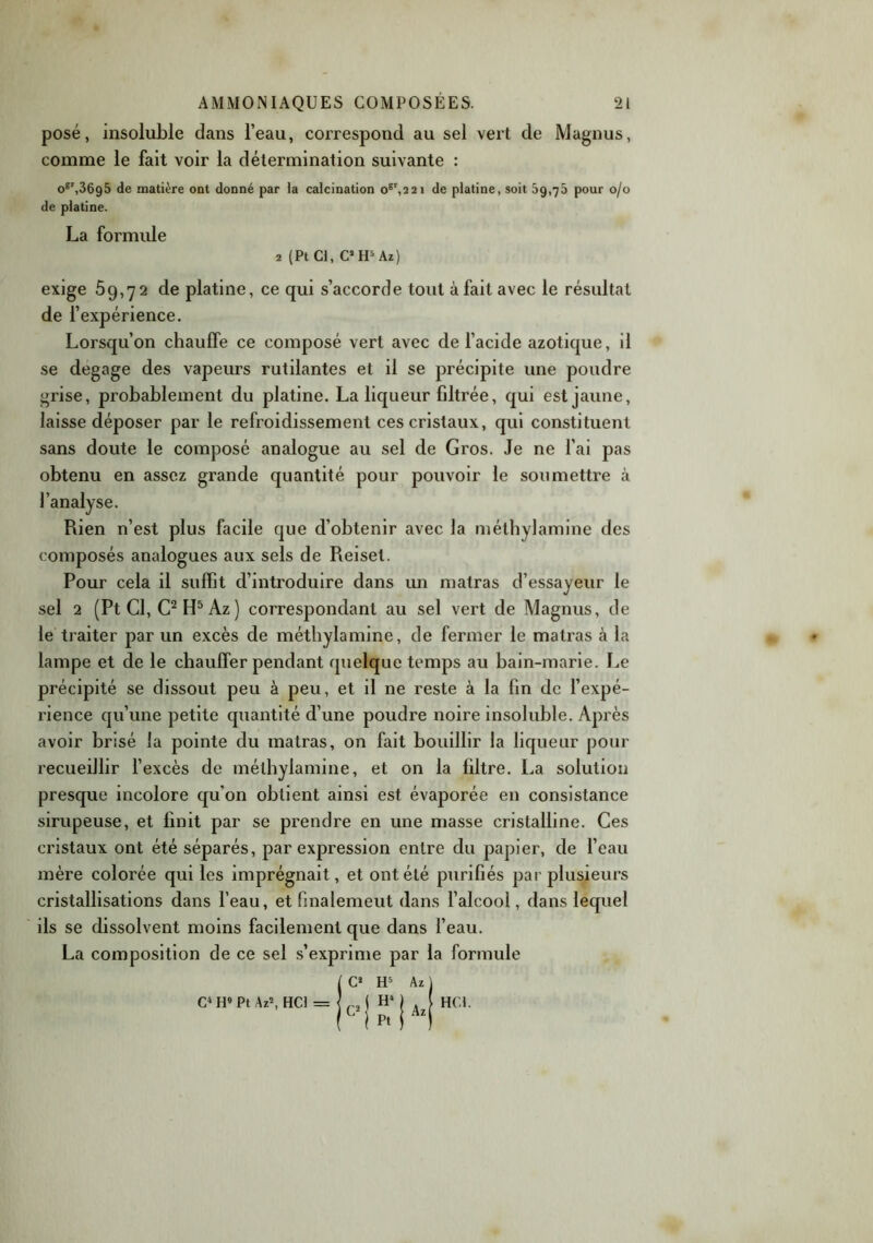 posé, insoluble dans l’eau, correspond au sel vert de Magnus, comme le fait voir la détermination suivante : oer,36g5 de matière ont donné par la calcination o6',2 2i de platine, soit 59,76 pour 0/0 de platine. La formule 2 (Pt Cl, C* H5 Az) exige 59,72 de platine, ce qui s’accorde tout à fait avec le résultat de l’expérience. Lorsqu’on chauffe ce composé vert avec de l’acide azotique, il se dégagé des vapeurs rutilantes et il se précipite une poudre grise, probablement du platine. La liqueur filtrée, qui est jaune, laisse déposer par le refroidissement ces cristaux, qui constituent sans doute le composé analogue au sel de Gros. Je ne l’ai pas obtenu en assez grande quantité pour pouvoir le soumettre à l’analyse. Piien n’est plus facile que d’obtenir avec la méthylamine des composés analogues aux sels de Reisel. Pour cela il suffit d’introduire dans un matras d’essayeur le sel 2 (Pt Cl, C2 H5 Az ) correspondant au sel vert de Magnus, de le traiter par un excès de méthylamine, de fermer le matras cà la lampe et de le chauffer pendant quelque temps au bain-marie. Le précipité se dissout peu à peu, et il ne reste à la fin de l’expé- rience qu’une petite quantité d’une poudre noire insoluble. Après avoir brisé la pointe du matras, on fait bouillir la liqueur pour recueillir l’excès de méthylamine, et on la filtre. La solution presque incolore qu'on obtient ainsi est évaporée en consistance sirupeuse, et finit par se prendre en une masse cristalline. Ces cristaux ont été séparés, par expression entre du papier, de l’eau mère colorée qui les imprégnait, et ont été purifiés par plusieurs cristallisations dans l’eau, et finalement dans l’alcool, dans lequel ils se dissolvent moins facilement que dans l’eau. La composition de ce sel s’exprime par la formule ( C2 H5 Az 1 C4 H9 Pt Az2, HCl = I r, ( H4 1 ! i pi i ! HCl.