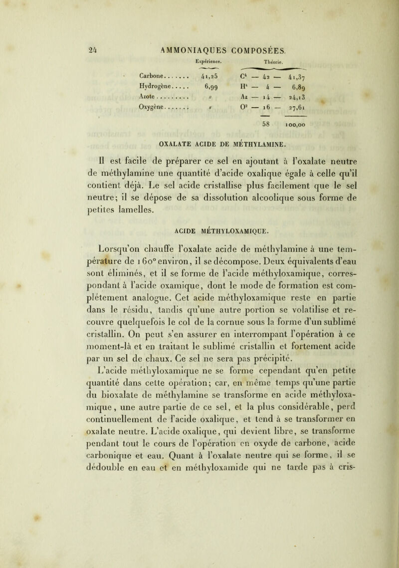 Expérience. Théorie. Carbone 4i,25 C4 — 42 — 41,87 Hydrogène 6,99 H' — 4 — 6,89 Azote // Az — i4 — 24, i3 Oxygène u O2 — 16 — 27,61 58 100,00 OXALATE ACIDE DE METHYLAMINE. Il est facile de préparer ce sel en ajoutant à l’oxalate neutre de méthylamine une quantité d’acide oxalique égale à celle qu’il contient déjà. Le sel acide cristallise plus facilement que le sel neutre; il se dépose de sa dissolution alcoolique sous forme de petites lamelles. ACIDE METHYLOXAMIQUE. Lorsqu’on chauffe l’oxalate acide de méthylamine à une tem- pérature de 1 6o° environ, il se décompose. Deux équivalents d’eau sont éliminés, et il se forme de l’acide méthyloxamique, corres- pondant à l’acide oxamique, dont le mode de formation est com- plètement analogue. Cet acide méthyloxamique reste en partie dans le résidu, tandis qu’une autre portion se volatilise et re- couvre quelquefois le col de la cornue sous la forme d’un sublimé cristallin. On peut s’en assurer en interrompant 1’opération à ce moment-là et en traitant le sublimé cristallin et fortement acide par un sel de chaux. Ce sel ne sera pas précipité. L’acide méthyloxamique ne se forme cependant qu’en petite quantité dans cette opération; car, en même temps qu’une partie du bioxalate de méthylamine se transforme en acide méthyloxa- mique , une autre partie de ce sel, et la plus considérable, perd continuellement de l’acide oxalique, et tend à se transformer en oxalate neutre. L’acide oxalique, qui devient libre, se transforme pendant tout le cours de l’opération en oxyde de carbone, acide carbonique et eau. Quant à l’oxalate neutre qui se forme, il se dédouble en eau et en méthyloxamide qui ne tarde pas à cris-