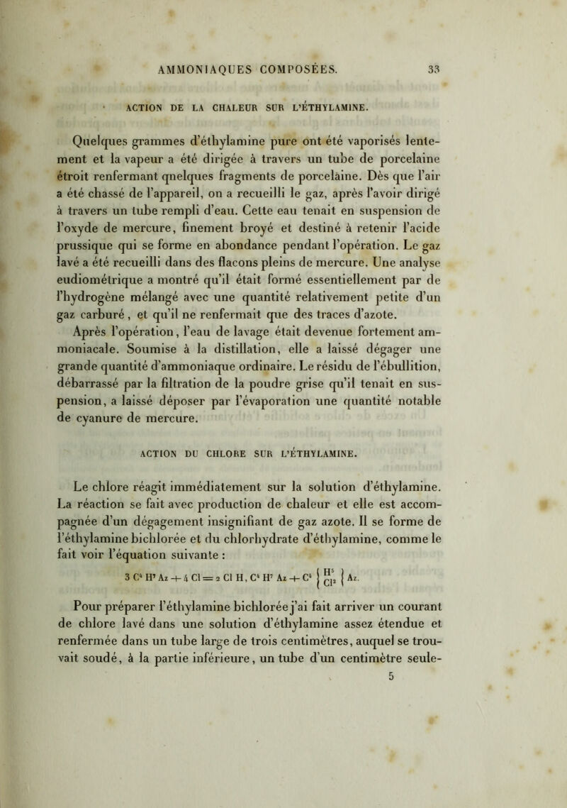 ACTION DE LA CHALEUR SUR L’ETHYLAMINE. Quelques grammes d’éthylamine pure ont été vaporisés lente- ment et la vapeur a été dirigée à travers un tube de porcelaine étroit renfermant qnelques fragments de porcelaine. Dès que l’air a été chassé de l’appareil, on a recueilli le gaz, après l’avoir dirigé à travers un tube rempli d’eau. Cette eau tenait en suspension de l’oxyde de mercure, finement broyé et destiné à retenir l’acide prussique qui se forme en abondance pendant l’opération. Le gaz lavé a été recueilli dans des flacons pleins de mercure. Une analyse eudiométrique a montré qu’il était formé essentiellement par de l’hydrogène mélangé avec une quantité relativement petite d’un gaz carburé , et qu’il ne renfermait que des traces d’azote. Après l’opération, l’eau de lavage était devenue fortement am- moniacale. Soumise à la distillation, elle a laissé dégager une grande quantité d’ammoniaque ordinaire. Le résidu de l’ébullition, débarrassé par la filtration de la poudre grise qu’il tenait en sus- pension, a laissé déposer par l’évaporation une quantité notable de cyanure de mercure. ACTION DU CHLORE SUR L’ÉTHYLAMINE. Le chlore réagit immédiatement sur la solution d’éthylamine. La réaction se fait avec production de chaleur et elle est accom- pagnée d’un dégagement insignifiant de gaz azote. Il se forme de l’éthylaminebichlorée et du chlorhydrate d’éthylamine, comme le fait voir l’équation suivante : 3 C4 H’ Az -+- 4 CI = 2 Cl H, C4 H7 Az -+- C4 j |?‘t j Az. Pour préparer i’éthylamine bichlorée j’ai fait arriver un courant de chlore lavé dans une solution d’éthylamine assez étendue et renfermée dans un tube large de trois centimètres, auquel se trou- vait soudé, à la partie inférieure, un tube d’un centimètre seule- x 5