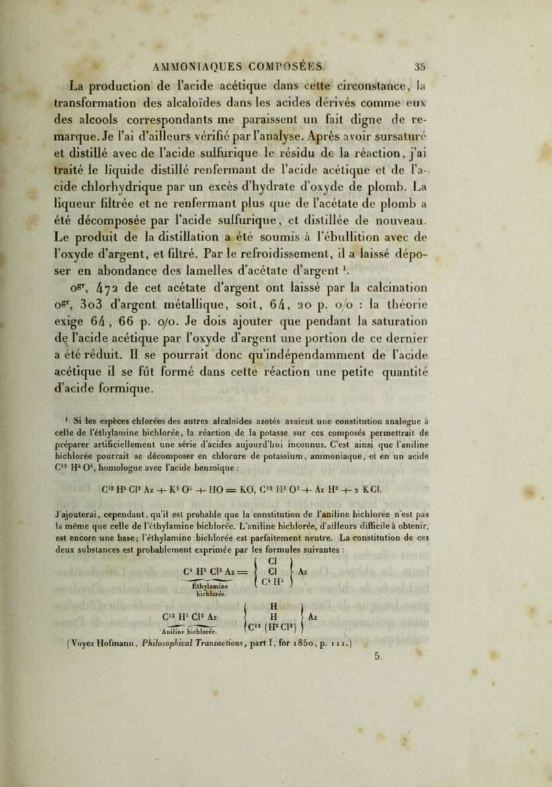 La production de l’acide acétique dans cette circonstance, la transformation des alcaloïdes dans les acides dérivés comme eux des alcools correspondants me paraissent un fait digne de re- marque. Je l’ai d’ailleurs vérifié par l’analyse. Après avoir sursaturé et distillé avec de l’acide sulfurique le résidu de la réaction, j’ai traité le liquide distillé renfermant de l’acide acétique et de l’a- cide chlorhydrique par un excès d’hydrate d’oxyde de plomb. La liqueur filtrée et ne renfermant plus que de l’acétate de plomb a été décomposée par l’acide sulfurique, et distillée de nouveau. Le produit de la distillation a été soumis à l’ébullition avec de l’oxyde d’argent, et filtré. Par le refroidissement, il a laissé dépo- ser en abondance des lamelles d’acétate d’argent L oP, 472 de cet acétate d’argent ont laissé par la calcination o8r, 3o3 d’argent métallique, soit, 64, 20 p. 00 : la théorie exige 64 , 66 p. 0/0. Je dois ajouter que pendant la saturation de l’acide acétique par l’oxyde d’argent une portion de ce dernier a été réduit. Il se pourrait donc qu’indépendamment de l’acide acétique il se fût formé dans cette réaction une petite quantité d’acide formique. 1 Si les espèces chlorées des autres alcaloïdes azotés avaient une constitution analogue à celle de l’étliylamine bichlorée, la réaction de la potasse sur ces composés permettrait de préparer artificiellement une série d’acides aujourd’hui inconnus. C’est ainsi que l’aniline bichlorée pourrait se décomposer en chlorure de potassium, ammoniaque, et en un acide C12 H4 O4, homologue avec l’acide benzoïque : C12 H5 Cl2 Az -t-K30: + H0= KO, C12 II3 O’ + Azff + î KCI. J ajouterai, cependant, qu’il est probable que la constitution de l’aniline bichiorée n’est pas la même que celle de l’éthylamine bichlorée. L’aniline bichlorée, d’ailleurs difficile à obtenir, est encore une base; l’éthylamine bichlorée est parfaitement neutre. La constitution de ces deux substances est probablement exprimée par les formules suivantes : C4 H5 Cl2 Az = Ethylamine bichlorée. H 1 H Az C12 (H2Cl2) ) (Voyez Hofmann, Philosophical Transactions, part I, for i85o, p. 1 n.) C12 H5 Cl2 Az Aniline bichlorée. Cl Az C4 H4 5.