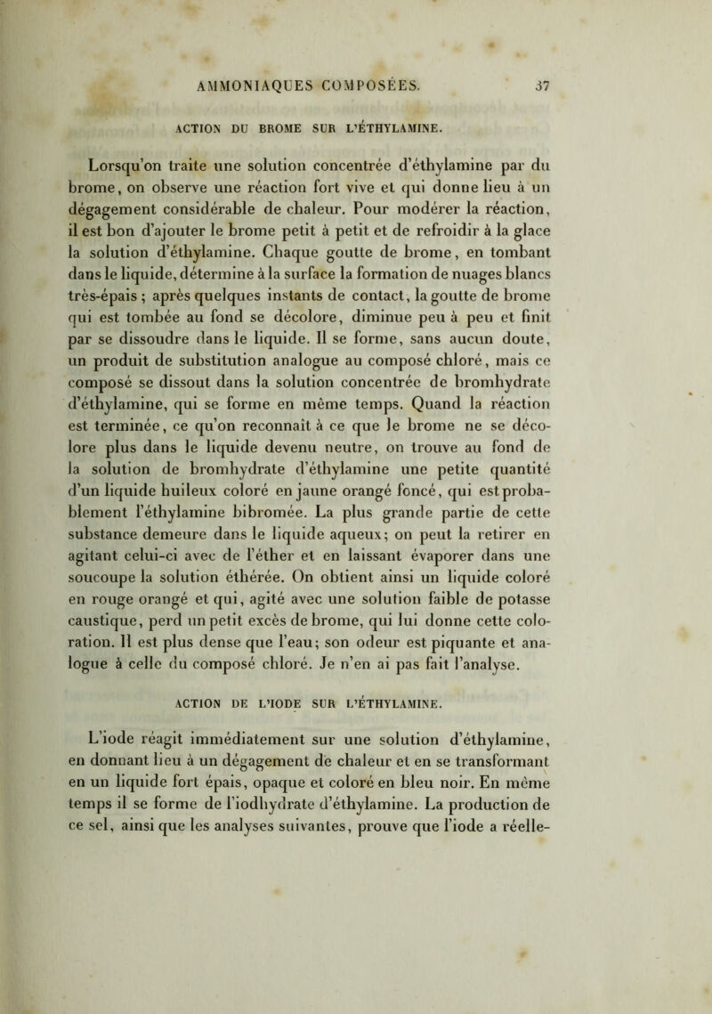 ACTION DU BROME SUR L’ÉTHYLAMINE. Lorsqu’on traite une solution concentrée d’éthylamine par du brome, on observe une réaction fort vive et qui donne lieu à un dégagement considérable de chaleur. Pour modérer la réaction, il est bon d’ajouter le brome petit à petit et de refroidir à la glace la solution d’éthylamine. Chaque goutte de brome, en tombant dans le liquide, détermine à la surface la formation de nuages blancs très-épais ; après quelques instants de contact, la goutte de brome qui est tombée au fond se décolore, diminue peu à peu et finit par se dissoudre dans le liquide. Il se forme, sans aucun doute, un produit de substitution analogue au composé chloré, mais ce composé se dissout dans la solution concentrée de bromhydrate d’éthylamine, qui se forme en même temps. Quand la réaction est terminée, ce qu’on reconnaît à ce que le hrome ne se déco- lore plus dans le liquide devenu neutre, on trouve au fond de la solution de bromhydrate d’éthylamine une petite quantité d’un liquide huileux coloré en jaune orangé foncé, qui est proba- blement l’éthylamine bibromée. La plus grande partie de cette substance demeure dans le liquide aqueux; on peut la retirer en agitant celui-ci avec de l’éther et en laissant évaporer dans une soucoupe la solution éthérée. On obtient ainsi un liquide coloré en rouge orangé et qui, agité avec une solution faible de potasse caustique, perd un petit excès de brome, qui lui donne cette colo- ration. Il est plus dense que l’eau; son odeur est piquante et ana- logue à celle du composé chloré. Je n’en ai pas fait l’analyse. ACTION DE L’IODE SUR L’ÉTHYLAMINE. L’iode réagit immédiatement sur une solution d’éthylamine, en donnant lieu à un dégagement de chaleur et en se transformant en un liquide fort épais, opaque et coloré en bleu noir. En même temps il se forme de l’iodhydrate d’éthylamine. La production de ce sel, ainsi que les analyses suivantes, prouve que l’iode a réelle-