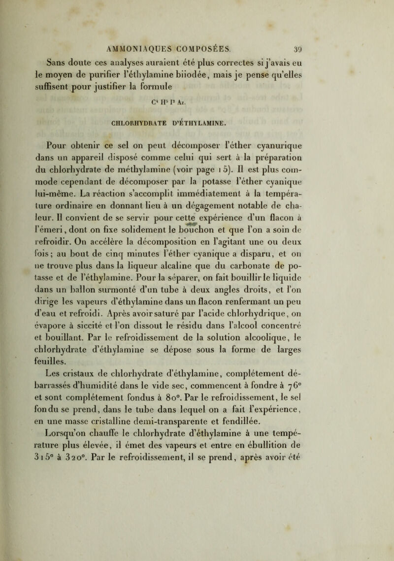 Sans doute ces analyses auraient été plus correctes si j’avais eu le moyen de purifier l’éthylamine biiodée, mais je pense quelles suffisent pour justifier la formule C1 H51* Az. CHLORHYDRATE D’ETHY LAMINE. Pour obtenir ce sel on peut décomposer l’étber cyanurique dans un appareil disposé comme celui qui sert à la préparation du chlorhydrate de méthylamine (voir page i 5). Il est plus com- mode cependant de décomposer par la potasse l’éther cyanique lui-même. La réaction s’accomplit immédiatement à la tempéra- ture ordinaire en donnant lieu à un dégagement notable de cha- leur. Il convient de se servir pour cette expérience d’un flacon à l’émeri, dont on fixe solidement le bouchon et que l’on a soin de refroidir. On accélère la décomposition en l’agitant une ou deux fois; au bout de cinq minutes l'éther cyanique a disparu, et on ne trouve plus dans la liqueur alcaline que du carbonate de po- tasse et de l’éthylamine. Pour la séparer, on fait bouillir le liquide dans un ballon surmonté d’un tube à deux angles droits, et l’on dirige les vapeurs d’éthylamine dans un flacon renfermant un peu d’eau et refroidi. Après avoir saturé par l’acide chlorhydrique, on évapore à siccité et l’on dissout le résidu dans l’alcool concentré et bouillant. Par le refroidissement de la solution alcoolique, le chlorhydrate d’éthylamine se dépose sous la forme de larges feuilles. Les cristaux de chlorhydrate d’éthylamine, complètement dé- barrassés d’humidité dans le vide sec, commencent à fondre à 76° et sont complètement fondus à 8o°. Par le refroidissement, le sel fondu se prend, dans le tube dans lequel on a fait l’expérience, en une masse cristalline demi-transparente et fendillée. Lorsqu’on chauffe le chlorhydrate d’éthylamine à une tempé- rature plus élevée, il émet des vapeurs et entre en ébullition de 3 1 5° à 32 0°. Par le refroidissement, il se prend, après avoir été