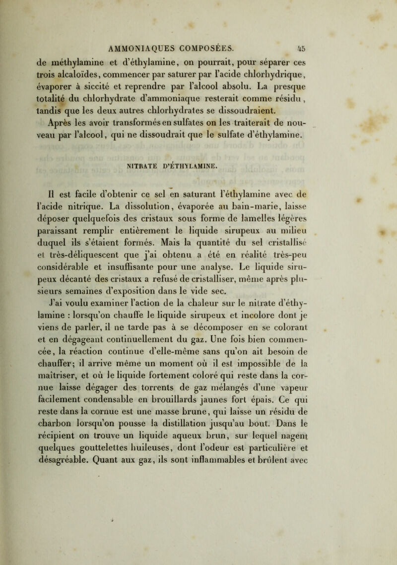 de méthylamine et d’éthylamine, on pourrait, pour séparer ces trois alcaloïdes, commencer par saturer par l’acide chlorhydrique, évaporer à siccité et reprendre par l’alcool absolu. La presque totalité du chlorhydrate d’ammoniaque resterait comme résidu, tandis que les deux autres chlorhydrates se dissoudraient. Après les avoir transformés en sulfates on les traiterait de nou- veau par l’alcool, qui ne dissoudrait que le sulfate d’éthylamine. NITRATE D’ÉTHYLAMINE. 11 est facile d’obtenir ce sel en saturant l’éthylamine avec de l’acide nitrique. La dissolution, évaporée au bain-marie, laisse déposer quelquefois des cristaux sous forme de lamelles légères paraissant remplir entièrement le liquide sirupeux au milieu duquel ils s’étaient formés. Mais la quantité du sel cristallisé et très-déliquescent que j’ai obtenu a été en réalité très-peu considérable et insuffisante pour une analyse. Le liquide siru- peux décanté des cristaux a refusé de cristalliser, même après plu- sieurs semaines d’exposition dans le vide sec. J’ai voulu examiner l’action de la chaleur sur le nitrate d’éthy- lamine : lorsqu’on chauffe le liquide sirupeux et incolore dont je viens de parler, il ne tarde pas à se décomposer en se colorant et en dégageant continuellement du gaz. Une fois bien commen- cée, la réaction continue d’elle-même sans qu’on ait besoin de chauffer; il arrive même un moment où il est impossible de la maîtriser, et où le liquide fortement coloré qui reste dans la cor- nue laisse dégager des torrents de gaz mélangés d’une vapeur facilement condensable en brouillards jaunes fort épais. Ce qui reste dans la cornue est une masse brune, qui laisse un résidu de charbon lorsqu’on pousse la distillation jusqu’au bout. Dans le récipient on trouve un liquide aqueux brun, sur lequel nagent quelques gouttelettes huileuses, dont l’odeur est particulière et désagréable. Quant aux gaz, ils sont inflammables et brûlent avec