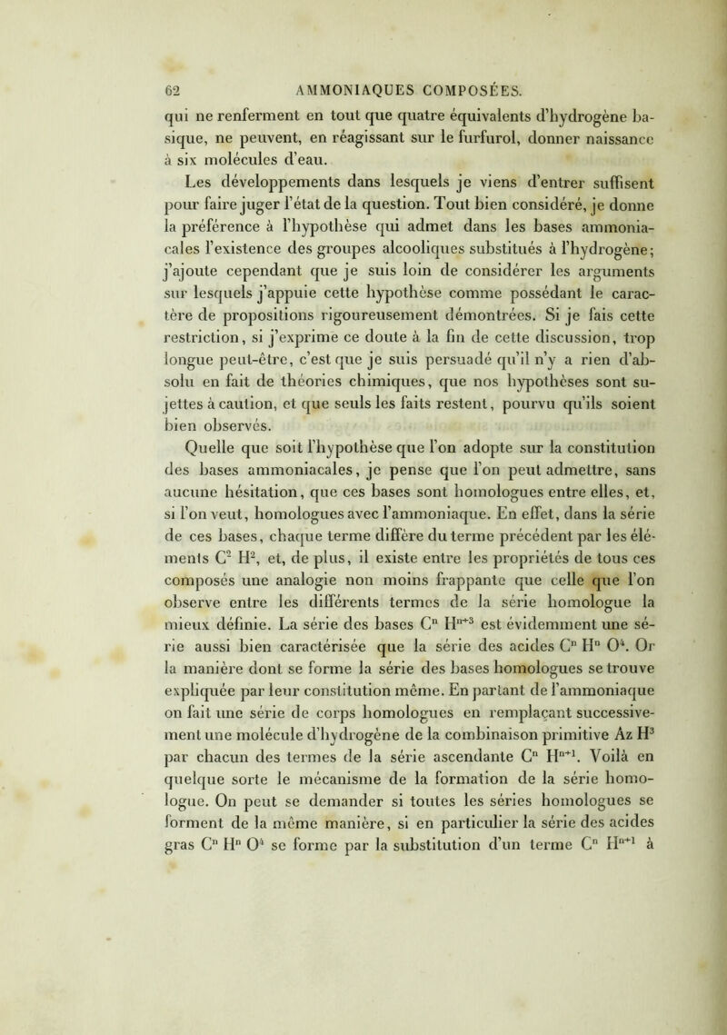 qui ne renferment en tout que quatre équivalents d’hydrogène ba- sique, ne peuvent, en réagissant sur le furfurol, donner naissance à six molécules cl’eau. Les développements dans lesquels je viens d’entrer suffisent pour faire juger l’état de la question. Tout bien considéré, je donne la préférence à l’hypothèse qui admet dans les bases ammonia- cales l’existence des groupes alcoolicpies substitués à l’hydrogène; j’ajoute cependant que je suis loin de considérer les arguments sur lesquels j’appuie cette hypothèse comme possédant le carac- tère de propositions rigoureusement démontrées. Si je fais cette restriction, si j’exprime ce doute à la fin de cette discussion, trop longue peut-être, c’est que je suis persuadé qu’il n’y a rien d’ab- solu en fait de théories chimiques, que nos hypothèses sont su- jettes à caution, et que seuls les faits restent, pourvu qu’ils soient bien observés. Quelle que soit l’hypothèse que l’on adopte sur la constitution des bases ammoniacales, je pense que l’on peut admettre, sans aucune hésitation, que ces bases sont homologues entre elles, et, si l’on veut, homologues avec l’ammoniaque. En effet, dans la série de ces bases, chaque terme diffère du terme précédent par les élé- ments C2 H2, et, de plus, il existe entre les propriétés de tous ces composés une analogie non moins frappante que celle que l’on observe entre les différents termes de la série homologue la mieux définie. La série des bases Cn H11+3 est évidemment une sé- rie aussi bien caractérisée que la série des acides G Hn O4. Or la manière dont se forme la série des bases homologues se trouve expliquée par leur constitution même. En parlant de l’ammoniaque on fait une série de corps homologues en remplaçant successive- ment une molécule d’hydrogène de la combinaison primitive Àz H3 par chacun des termes de la série ascendante Cn Hn+1. Voilà en quelque sorte le mécanisme de la formation de la série homo- logue. On peut se demander si toutes les séries homologues se forment de la même manière, si en particulier la série des acides gras C Hn O4 se forme par la substitution d’un terme Gn Hn+1 à