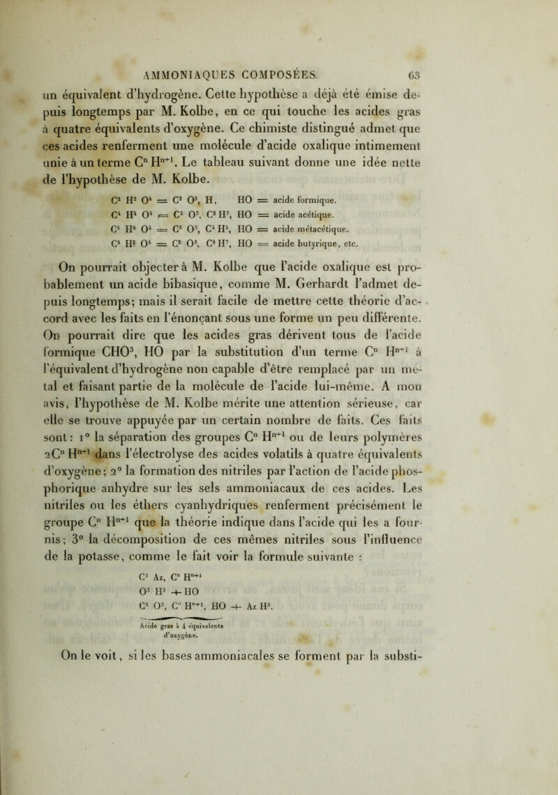 un équivalent d’hydrogène. Cette hypothèse a déjà été émise de- puis longtemps par M. Kolbe, en ce qui touche les acides gras à quatre équivalents d’oxygène. Ce chimiste distingué admet que ces acides renferment une molécule d’acide oxalique intimement unie à un terme CnHn+l. Le tableau suivant donne une idée nette de l’hypothèse de M. Kolbe. C2 H2 O4 = C2 O3, H, HO = acide formique. C4 H4 O1 i= C2 O3, C2 H3, HO = acide acétique. C6 H6 O4 = C2 O3, C4 H5, HO = acide métacétique. C8 H8 O4 = C2 O3, C6 H7, HO = acide butyrique, etc. On pourrait objectera M. Kolbe que l’acide oxalique est pro- bablement un acide bibasique, comme M. Gerhardt l’admet de- puis longtemps; mais il serait facile de mettre cette théorie d’ac- cord avec les faits en l’énonçant sous une forme un peu différente. On pourrait dire que les acides gras dérivent tous de l’acide formique CHO3, HO par la substitution d’un terme Cn Hn+1 à l’équivalent d’hydrogène non capable d’être remplacé par un mé- tal et faisant partie de la molécule de l’acide lui-même. A mon avis, l’hypothèse de M. Kolbe mérite une attention sérieuse, car elle se trouve appuyée par un certain nombre de faits. Ces faits sont: i° la séparation des groupes Cn Hn+1 ou de leurs polymères 2C11 Hn+1 dans l’électrolyse des acides volatils à quatre équivalents d’oxygène; 2° la formation des nitriles par l’action de l’acide phos- phorique anhydre sur les sels ammoniacaux de ces acides. Les nitriles ou les éthers cyanhydriques renferment précisément le groupe C Hn+1 que la théorie indique dans l’acide qui les a four- nis; 3° la décomposition de ces mêmes nitriles sous l’influence de la potasse, comme le fait voir la formule suivante : C2 Az, Cü Hn+1 O3 H3 -4- HO C2 O3, Cn H-1, HO -4- A/. H3. Acide gras à 4 équivalents d’oxygène. On le voit, si les bases ammoniacales se forment par la substi-