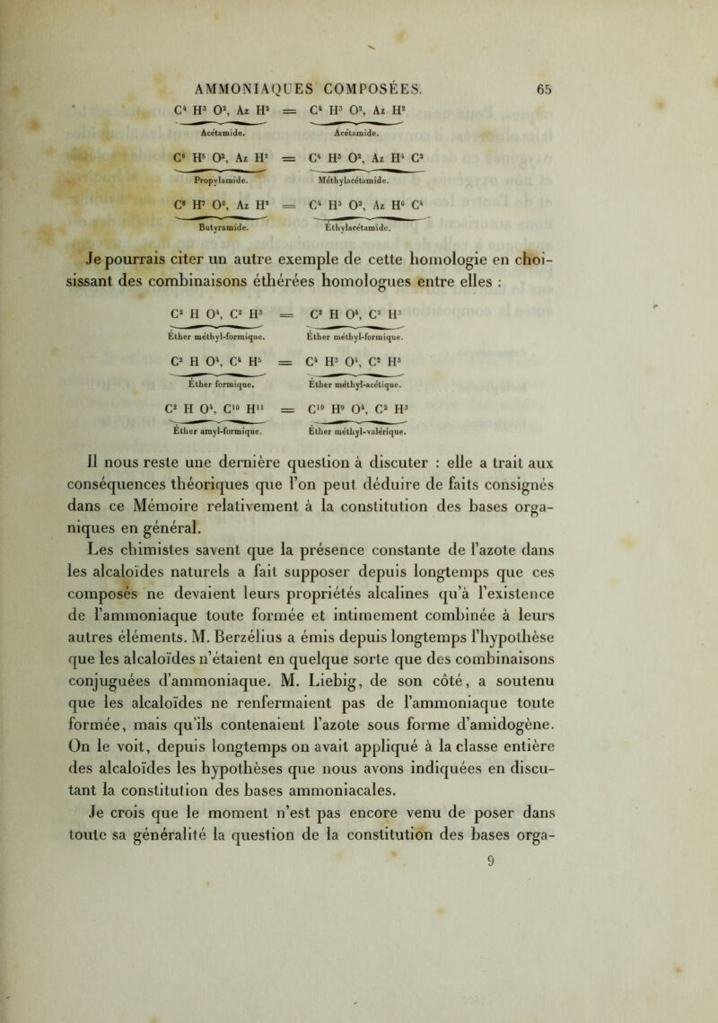 C4 H3 O2, Az H2 = C4 H3 O2, Az H2 Acetamide. Acétamide. C6 H5 O2, Az H2 Propylamide. C8 H7 O2, Az H4 Butyramide. C4 H3 O2, Az H4 C2 Méthylacétamide. C4 H3 O2, Az H° C4 Ethylacetamido. Je pourrais citer un autre exemple de cette homologie en choi- sissant des combinaisons éthérées homologues entre elles : C2 H O4, C2 H3 == C2 H O4, C2 H3 Ether méthyl-formique. Ether méthyl-formique. C2 H O4, C4 H3 = C4 H3 O4, C2 H3 Ether formique. Ether méthyl-acétique. C2 H O4, C10 H11 = C10 H9 O4, C2 H3 Ether amyl-formiqne. Ether méthyl-valériqae. Il nous reste une dernière question à discuter : elle a trait aux conséquences théoriques que l’on peut déduire de faits consignés dans ce Mémoire relativement à la constitution des bases orga- niques en général. Les chimistes savent que la présence constante de l’azote dans les alcaloïdes naturels a fait supposer depuis longtemps que ces composés ne devaient leurs propriétés alcalines qu’à l’existence de l’ammoniaque toute formée et intimement combinée à leurs autres éléments. M. Berzélius a émis depuis longtemps l’hypothèse que les alcaloïdes n’étaient en quelque sorte que des combinaisons conjuguées d’ammoniaque. M. Liebig, de son côté, a soutenu que les alcaloïdes ne renfermaient pas de l’ammoniaque toute formée, mais qu’ils contenaient l’azote sous forme d’amidogène. On le voit, depuis longtemps on avait appliqué à la classe entière des alcaloïdes les hypothèses que nous avons indiquées en discu- tant la constitution des bases ammoniacales. Je crois que le moment n’est pas encore venu de poser dans toute sa généralité la question de la constitution des bases orga- 9