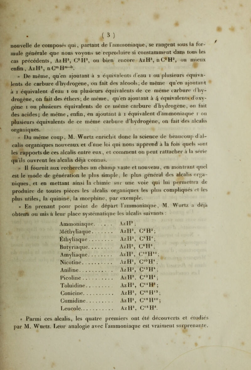 nouvelle de composés qui, partant de l’ammoniaque, se rangent sous la for- mule générale que nous voyons se reproduire si constamment dans tous les cas précédents, AzH3, C2II2, ou bien encore AzH3, nC2H2, ou mieux enfin, AzH3, nCfflH“-b. » De même, qu’en ajoutant à i équivalents d’eau i ou plusieurs équiva- lents de carbure d’hydrogene, on fait des alcools; de même qu’en ajoutant à i équivalent d’eau i ou plusieurs équivalents de ce même carbure d’hy- drogène, on fait des éthers; de même, qu’en ajoutant à 4 équivalents d oxy- gène i ou plusieurs équivalents de ce même carbure d hydrogéné, on tait des acides; de même, enfin, en ajoutant à i équivalent d’ammoniaque \ ou plusieurs équivalents de ce même carbure d’hydrogène, on fait des alcalis organiques. » Du même coup, M. Wurtz enrichit donc la science de beaucoup d al- calis organiques nouveaux et d’une loi qui nous apprend à la fois quels ^ont les rapports de ces alcalis entre eux, et comment on peut rattacher à la sérié qu ils ouvrent les alcalis déjà connus. » Il fournit aux recherches un champ vaste et nouveau, en montrant quel est le mode de génération le plus simple, le plus général des alcalis orga- niques, et en mettant ainsi la chimie sur une voie qui lui permettra de produire de toutes pièces les alcalis organiques les plus compliqués et les plus utiles, la quinine, la morphine, par exemple. » En prenant pour point de départ l’ammoniaque, M. Wurtz a déjà obtenu ou mis à leur place systématique les alcalis suivants : Ammoniaque. AzH3; Métbyliaque. AzH3, (J2 H2 ; Éthyliaque AzH3, C*H‘, Butyriaque AzH3, C8H*; Amyliaque AzH3, C,0H,Ü; Nicotine AzH3, C,0H4, Aniline AzH3, C,2H4 ; Picoliue , AzH3, C,2H4; Toluidine. AzH3, G’4H6 ; Conicine . AzH3, C*6H12; Gumidine . AzH3, C,8H10; Leucole . AzH3, G*8H4. » Parmi ces alcalis, les quatre premiers ont été découverts et étudiés par M. Wurtz. Leur analogie avec l’ammoniaque est vraiment surprenante.