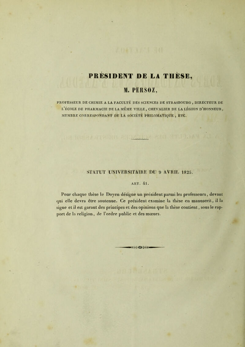 PRÉSIDENT DE LA THÈSE, II. PÈltSOZ. PROFESSEUR DE CHIMIE A LA FACULTÉ DES SCIENCES DE STRASBOURG , DIRECTEUR DE l’école de pharmacie de la même ville , chevalier de la légion d’honneur , MEMBRE CORRESPONDANT DE lA SOCIÉTÉ PHILOMATIQÜË , ETC. STATUT UNIVERSITAIRE DU 9 AVRIL 1825. ART. 41. Pour chaque thèse le Doyen désigne un président parmi les professeurs, devant qui elle devra être soutenue. Ce président examine la thèse en manuscrit, il la signe et il est garant des principes et des opinions que la thèse contient, sous le rap- port de la religion, de l’ordre public et des mœurs.