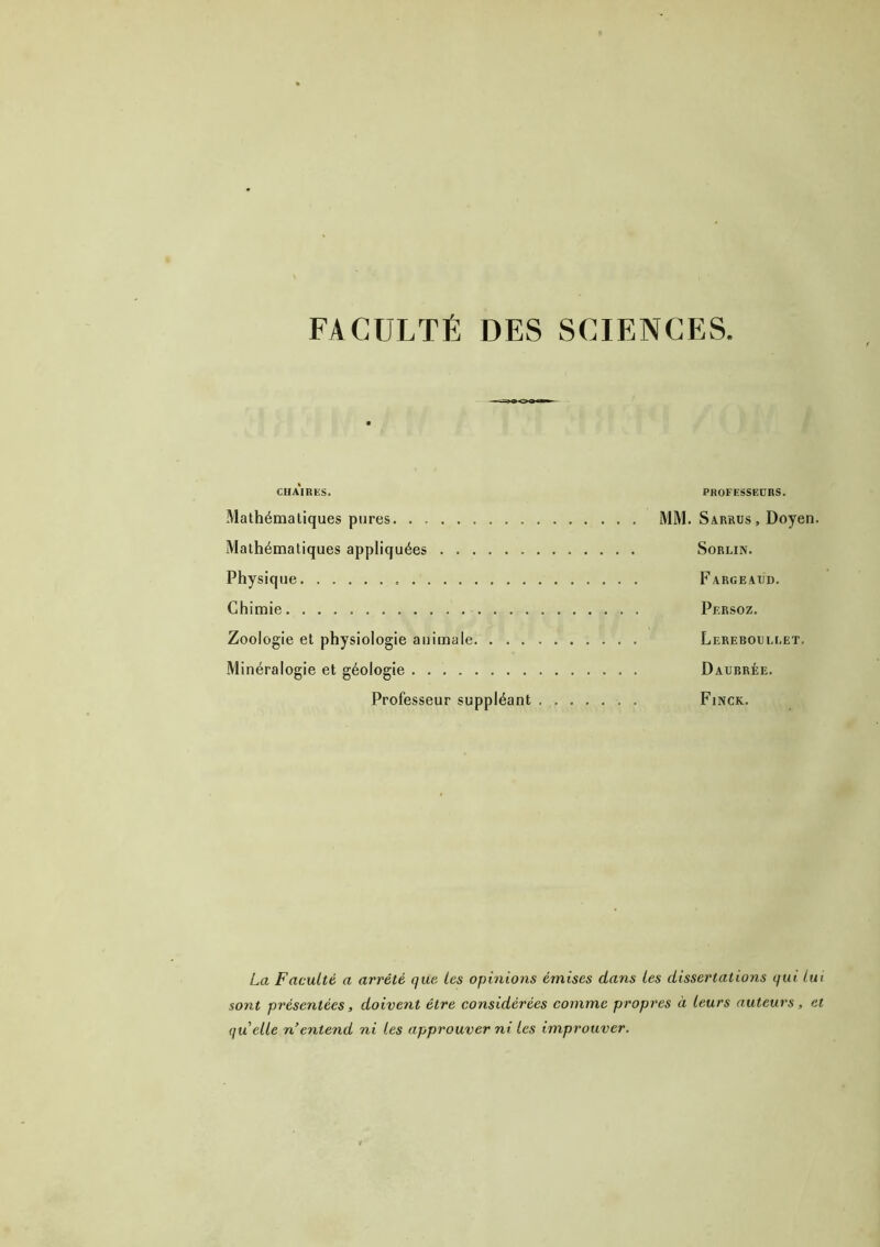 FACULTÉ DES SCIENCES. CHAIRES. PROFESSEURS. Mathématiques pures MM. Sarrus , Doyen. Mathématiques appliquées Sorlin. Physique Fargeaud. Chimie Persoz. Zoologie et physiologie animale Lereboullet. Minéralogie et géologie Daubrée. Professeur suppléant . Finck. La Faculté a arrêté que les opinions émises dans les dissertations qui lui sont présentées, doivent être considérées comme propres à leurs auteurs, et quelle n’entend ni les approuver ni les improuver.