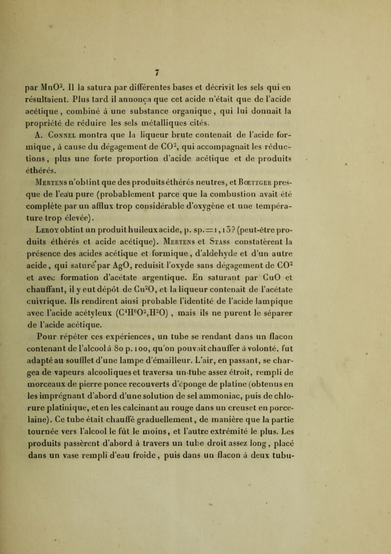 par MnO2. Il la satura par différentes bases et décrivit les sels qui en résultaient. Plus tard il annonça que cet acide n’était que de l’acide acétique, combiné à une substance organique, qui lui donnait la propriété de réduire les sels métalliques cités. A. Connel montra que la liqueur brute contenait de l’acide for- mique , à cause du dégagement de CO2, qui accompagnait les réduc- tions , plus une forte proportion d’acide acétique et de produits èthérés. Mertens n’obtint que des produits éthérés neutres, et Boettger pres- que de l’eau pure (probablement parce que la combustion avait été complète par un afflux trop considérable d’oxygène et une tempéra- ture trop élevée). Leroy obtint un produithuileuxacide, p. sp. = i, 15? (peut-être pro- duits éthérés et acide acétique). Mertens et Stass constatèrent la présence des acides acétique et formique, d’aldehyde et d’un autre acide, qui saturé’par AgO, réduisit l’oxyde sans dégagement de CO2 et avec formation d’acétate argentique. En saturant par CuO et chauffant, il y eut dépôt deCu20,et la liqueur contenait de l’acétate cuivrique. Ils rendirent ainsi probable l’identité de l’acide iampique avec l’acide acétyleux (C4H60'2,H20) , mais ils ne purent le séparer de l’acide acétique. Pour répéter ces expériences, un tube se rendant dans un flacon contenant de l’alcool à So p. 100, qu’on pouvait chauffer à volonté, fut adapté au soufflet d’une lampe d’émailleur. L’air, en passant, se char- gea de vapeurs alcooliques et traversa untube assez étroit, rempli de morceaux de pierre ponce recouverts d’éponge de platine (obtenus en les imprégnant d’abord d’une solution de sel ammoniac, puis de chlo- rure platinique, et en les calcinant au rouge dans un creuset en porce- laine). Ce tube était chauffé graduellement, de manière que la partie tournée vers l’alcool le fût le moins, et l’autre extrémité le plus. Les produits passèrent d’abord à travers un tube droit assez long, placé dans un vase rempli d’eau froide, puis dans un flacon à deux tubu-