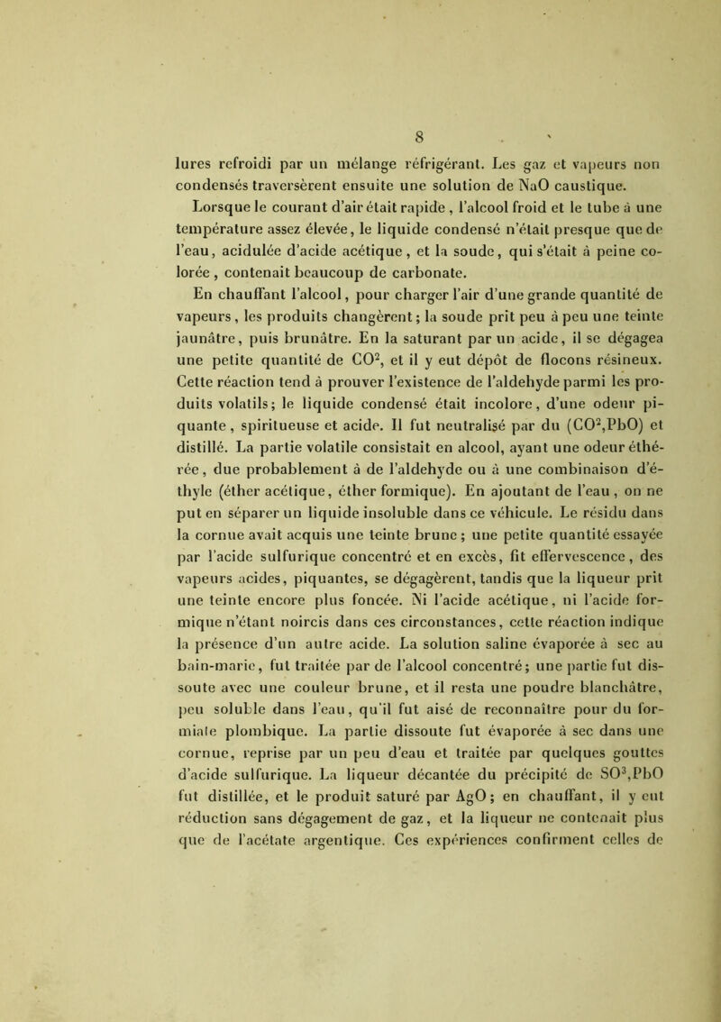 lures refroidi par un mélange réfrigérant. Les gaz et vapeurs non condensés traversèrent ensuite une solution de NaO caustique. Lorsque le courant d’air était rapide , l’alcool froid et le tube à une température assez élevée, le liquide condensé n’était presque que de l’eau, acidulée d’acide acétique, et la soude, qui s’était à peine co- lorée, contenait beaucoup de carbonate. En chauffant l’alcool, pour charger l’air d’une grande quantité de vapeurs , les produits changèrent; la soude prit peu à peu une teinte jaunâtre, puis brunâtre. En la saturant parun acide, il se dégagea une petite quantité de CO2, et il y eut dépôt de flocons résineux. Cette réaction tend à prouver l’existence de laldehyde parmi les pro- duits volatils; le liquide condensé était incolore, d’une odeur pi- quante, spiritueuse et acide. Il fut neutralisé par du (C02,PbO) et distillé. La partie volatile consistait en alcool, ayant une odeur éthé- rée, due probablement à de laldehyde ou à une combinaison d’é- thyle (éther acétique, éther formique). En ajoutant de l’eau , on ne put en séparer un liquide insoluble dans ce véhicule. Le résidu dans la cornue avait acquis une teinte brune ; une petite quantité essayée par l’acide sulfurique concentré et en excès, fit effervescence, des vapeurs acides, piquantes, se dégagèrent, tandis que la liqueur prit une teinte encore plus foncée. Ni l’acide acétique, ni l’acide for- mique n’étant noircis dans ces circonstances, cette réaction indique la présence d’un autre acide. La solution saline évaporée à sec au bain-marie, fut traitée par de l’alcool concentré; une partie fut dis- soute avec une couleur brune, et il resta une poudre blanchâtre, peu soluble dans l’eau, qu’il fut aisé de reconnaître pour du for- miale plombique. La partie dissoute fut évaporée à sec dans une cornue, reprise par un peu d’eau et traitée par quelques gouttes d’acide sulfurique. La liqueur décantée du précipité de S03,PbO fut distillée, et le produit saturé par AgO ; en chauffant, il y eut réduction sans dégagement de gaz, et la liqueur ne contenait plus que de l’acétate argentique. Ces expériences confirment celles de