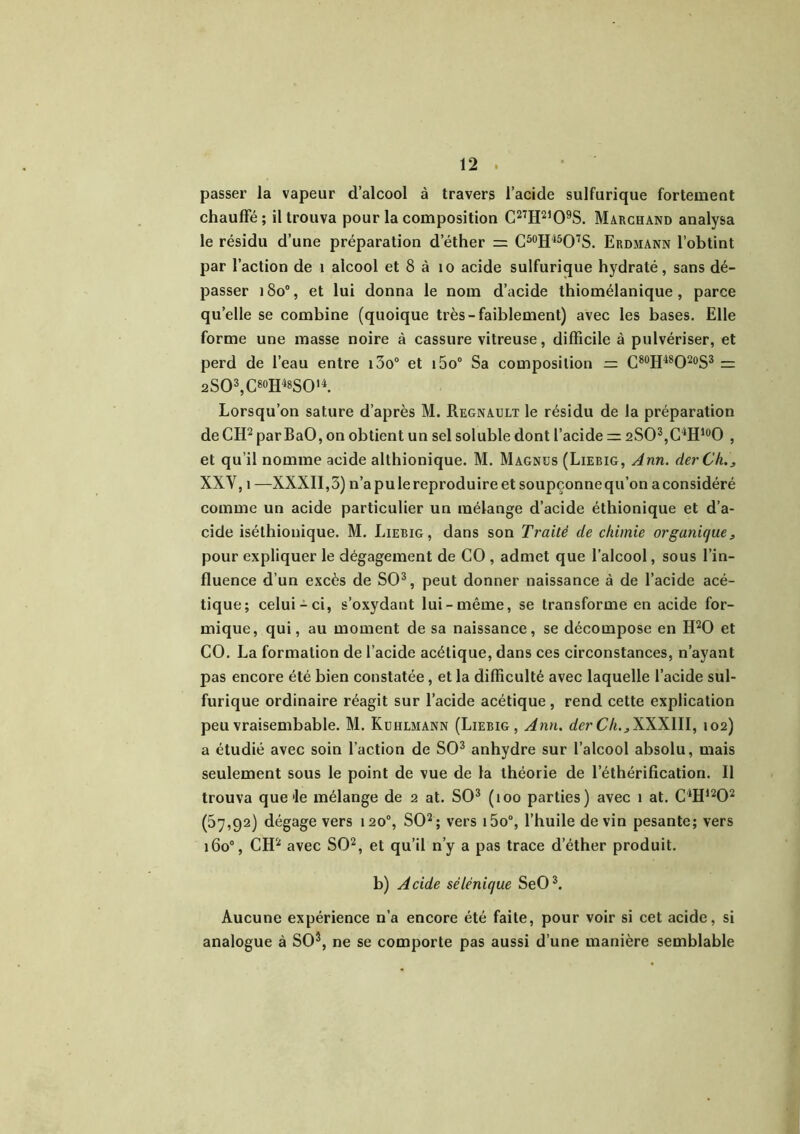 passer la vapeur d’alcool à travers l’acide sulfurique fortement chauffé; il trouva pour la composition C27H2,09S. Marchand analysa le résidu d’une préparation d’éther = C50H45O7S. Erdmann l’obtint par l’action de 1 alcool et 8 à 10 acide sulfurique hydraté, sans dé- passer 18o°, et lui donna le nom d’acide thiomélanique , parce quelle se combine (quoique très-faiblement) avec les bases. Elle forme une masse noire à cassure vitreuse, difficile à pulvériser, et perd de l’eau entre i3o° et i5o° Sa composition z= C80H48O20S3 = 2SO3,C80H48SO'4. Lorsqu’on sature d’après M. Régnault le résidu de la préparation de CH2 par BaO, on obtient un sel soluble dont l’acide 2SO3,C4Hl0O , et qu’il nomme acide althionique. M. Magnus (Liebig, Ann. derCh,3 XXV, î —XXXII, 5) n’a pu le reproduire et soupçonne qu’on a considéré comme un acide particulier un mélange d’acide éthionique et d’a- cide iséthionique. M. Liebig, dans son Traité de chimie organique, pour expliquer le dégagement de CO , admet que l’alcool, sous l’in- fluence d’un excès de SO3, peut donner naissance à de l’acide acé- tique; celui-ci, s’oxydant lui-même, se transforme en acide for- mique, qui, au moment de sa naissance, se décompose en H20 et CO. La formation de l’acide acétique, dans ces circonstances, n’ayant pas encore été bien constatée, et la difficulté avec laquelle l’acide sul- furique ordinaire réagit sur l’acide acétique, rend cette explication peuvraisembable. M. Kuhlmann (Liebig, Ann. derCh.3\WIII, 102) a étudié avec soin l’action de SO3 anhydre sur l’alcool absolu, mais seulement sous le point de vue de la théorie de l’éthérification. Il trouva que'le mélange de 2 at. SO3 (100 parties) avec 1 at. C4H1202 (57,92) dégage vers 120% SO2; vers i5o°, l’huile devin pesante; vers 160% CH2 avec SO2, et qu’il n’y a pas trace d’éther produit. b) Acide séUnique SeO3. Aucune expérience n’a encore été faite, pour voir si cet acide, si analogue à SO3, ne se comporte pas aussi d’une manière semblable