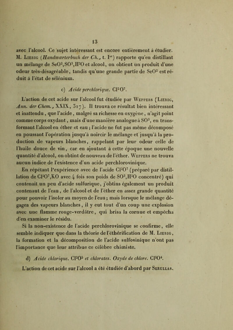 avec l’alcool. Ce sujet intéressant est encore entièrement à étudier. M. Liebig (Handwœrterbucli der Ch., t. Ier) rapporte qu’en distillant un mélange de Se02,S03,H20 et alcool, on obtient un produit d’une odeur très-désagréable, tandis qu’une grande partie de SeO2 est ré- duit à l’état de sélénium. c) Acide perchlorique. Cl2 O7. L’action de cet acide sur l’alcool fut étudiée par Wefpers (Liebig, Ann. der Chem., XXIX, 517). Il trouva ce résultat bien intéressant et inattendu , que l’acide, malgré sa richesse en oxygène, n’agit point comme corps oxydant, mais d’une manière analogue à SO3, en trans- formant l’alcool en éther et eau ; l’acide ne fut pas même décomposé en poussant l’opération jusqu a noircir le mélange et jusqu’à la pro- duction de vapeurs blanches, rappelant par leur odeur celle de l'huile douce de vin, car en ajoutant à cette époque une nouvelle quantité d’alcool, on obtint de nouveau de l’éther. Weppers ne trouva aucun indice de l’existence d’un acide perchlorovinique. En répétant l’expérience avec de l’acide Cl207 (préparé par distil- lation de C1207,K0 avec 4 fois son poids de S03,H20 concentré) qui contenait un peu d’acide sulfurique, j’obtins également un produit contenaut de l’eau , de l’alcool et de l’éther en assez grande quantité pour pouvoir l’isoler au moyen de l’eau ; mais lorsque le mélange dé- gagea des vapeurs blanches, il y eut tout d’un coup une explosion avec une flamme rouge-verdâtre, qui brisa la cornue et empêcha d’en examiner le résidu. Si la non-existence de l’acide perchlorovinique se confirme, elle semble indiquer que dans la théorie de l’éthérification de M. Liebig, la formation et la décomposition de l’acide sulfovinique n’ont pas l’importance que leur attribue ce célèbre chimiste. d) Acide chlorique. C1205 et chlorates. Oxyde de chlore. C1204. L’action de cet acide sur l’alcool a été étudiée d’abord par Serullas.