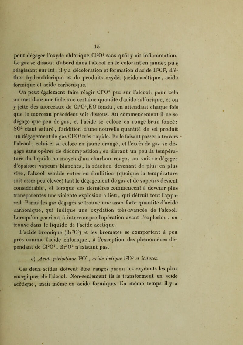 peut dégager l’oxyde chlorique CFO1 sans qu’il y ait inflammation. Le gaz se dissout d’abord dans l’alcool en le colorant en jaune; pu s réagissant sur lui, il y a décoloration et formation d’acide H2C12, d’é- ther hydrochiorique et de produits oxydés (acide acétique, acide formique et acide carbonique. On peut également faire réagir C1204 pur sur l'alcool; pour cela on met dans une fiole une certaine quantité d’acide sulfurique, et on y jette des morceaux de Cl205,K0 fondu, en attendant chaque fois que le morceau précédent soit dissous. Au commencement il ne se dégage que peu de gaz, et l’acide se colore en rouge brun foncé: SO3 étant saturé, l’addition d’une nouvelle quantité de sel produit un dégagement de gaz C1204 très-rapide. En le faisant passer à travers ° l’alcool, celui-ci se colore en jaune orangé, et l’excès de gaz se dé- gage sans opérer de décomposition ; en élevant un peu la tempéra- ture du liquide au moyen d’un charbon rouge, on voit se dégager d’épaisses vapeurs blanches; la réaction devenant de plus en plus vive, l’alcool semble entrer en ébullition (quoique la température soit assez peu élevée) tant le dégagement de gaz et de vapeurs devient considérable, et lorsque ces dernières commencent à devenir plus transparentes une violente explosion a lieu , qui détruit tout l’appa- reil. Parmi les gaz dégagés se trouve une assez forte quantité d’acide carbonique, qui indique une oxydation très-avancée de l’alcool. Lorsqu’on parvient à interrompre l’opération avant l’explosion , on trouve dans le liquide de l’acide acétique. L’acide bromique (Br205) et les bromates se comportent à peu près comme üacide chlorique, à l’exception des phénomènes dé- pendant de C1204, Br204 n’existant pas. e) Acide périodique I207, acide iodique 1205 et iodates. Ces deux acides doivent être rangés parmi les oxydants les plus énergiques de l’alcool. Non-seulement ils le transforment en acide acétique, mais même en acide formique. En même temps il y a